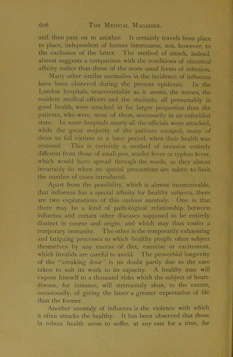 and dien pass on to another. It certainly travels from place to place, independent of human intercourse, not, however, to the exclusion of the latter. The method of attack, indeed, almost suggests a comparison with the conditions of electrical affinity rather than those of the more usual forms of infection. Many other similar anomalies in the incidence of influenza have been observed during the present epidemic. In the London hospitals, unaccountable as it seems, the nurses, the resident medical officers and the students, all presumably in good health, were attacked in far larger proportion than the patients, who were, most of them, necessarily in an enfeebled state. In some hospitals nearly all the officials were attacked, while the great majority of the patients escaped, many of them to fall victims at a later period, when their health was restored. This is certainly a method of invasion entirely different from those of small-pox, scarlet fever or typhus fever, which would have spread through the wards, as they almost invariably do when no special precautions are taken to limit the number of cases introduced. Apart from the possibility, wdiich is almost inconceivable, that influenza has a special affinity for healthy subjects, there are two explanations of this curious anomaly. One is that there may be a kind of pathological relationship between influenza and certain other diseases supposed to be entirely distinct in course and origin, and which may thus confer a temporary immunity. The other is the temporarily exhausting and fatiguing processes to which healthy people often subject themselves by any excess of diet, exercise or excitement, which invalids are careful to avoid. The proverbial longevity of the “creaking door” is. no doubt partly due to the care taken to suit its work to its capacity. A healthy man will expose himself to a thousand risks which the subject of heart- disease, for instance, will strenuously shun, to the extent, occasionally, of giving the latter a greater expectation of life than the former. Another anomaly of influenza is the violence with which it often attacks the healthy. It has been observed that those in robust health seem to suffer, at any rate for a time, far