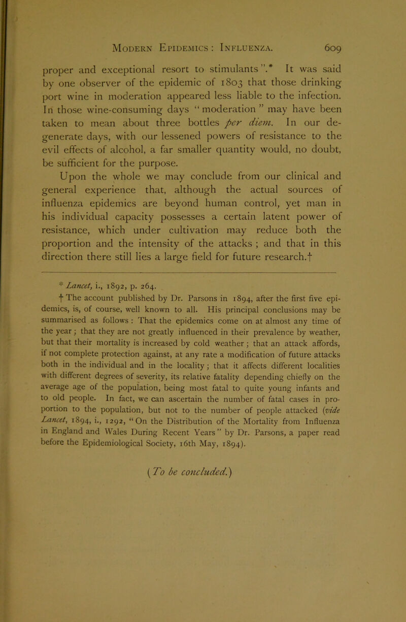 proper and exceptional resort to stimulants”.* It was said by one observer of the epidemic of 1803 that those drinking port wine in moderation appeared less liable to the infection. In those wine-consuming days “moderation ” may have been taken to mean about three bottles per diem. In our de- generate days, with our lessened powers of resistance to the evil effects of alcohol, a far smaller quantity would, no doubt, be sufficient for the purpose. Upon the whole we may conclude from our clinical and general experience that, although the actual sources of influenza epidemics are beyond human control, yet man in his individual capacity possesses a certain latent power of resistance, which under cultivation may reduce both the proportion and the intensity of the attacks ; and that in this direction there still lies a large field for future research.f * Lancet, i., 1892, p. 264. f The account published by Dr. Parsons in 1894, after the first five epi- demics, is, of course, well known to all. His principal conclusions may be summarised as follows : That the epidemics come on at almost any time of the year; that they are not greatly influenced in their prevalence by weather, but that their mortality is increased by cold weather ; that an attack affords, it not complete protection against, at any rate a modification of future attacks both in the individual and in the locality; that it affects different localities with different degrees of severity, its relative fatality depending chiefly on the average age of the population, being most fatal to quite young infants and to old people. In fact, we can ascertain the number of fatal cases in pro- portion to the population, but not to the number of people attacked (vide Lancet, 1894, i., 1292, “On the Distribution of the Mortality from Influenza in England and Wales During Recent Years ” by Dr. Parsons, a paper read before the Epidemiological Society, 16th May, 1894). (To be concluded.)