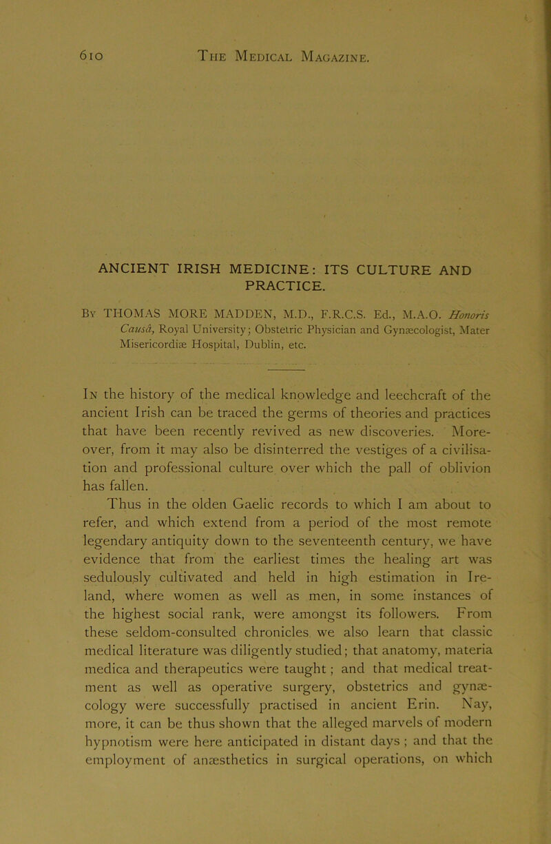 ANCIENT IRISH MEDICINE: ITS CULTURE AND PRACTICE. By THOMAS MORE MADDEN, M.D., F.R.C.S. Ed., M.A.O. Hotioris Causa, Royal University; Obstetric Physician and Gynaecologist, Mater Misericordiae Hospital, Dublin, etc. In the history of the medical knowledge and leechcraft of the ancient Irish can be traced the germs of theories and practices that have been recently revived as new discoveries. More- over, from it may also be disinterred the vestiges of a civilisa- tion and professional culture over which the pall of oblivion has fallen. Thus in the olden Gaelic records to which I am about to refer, and which extend from a period of the most remote legendary antiquity down to the seventeenth century, we have evidence that from the earliest times the healing art was sedulously cultivated and held in high estimation in Ire- land, where women as well as men, in some instances of the highest social rank, were amongst its followers. From these seldom-consulted chronicles we also learn that classic medical literature was diligently studied; that anatomy, materia medica and therapeutics were taught; and that medical treat- ment as well as operative surgery, obstetrics and gynae- cology wrere successfully practised in ancient Erin. Nay, more, it can be thus shown that the alleged marvels of modern hypnotism were here anticipated in distant days ; and that the employment of anaesthetics in surgical operations, on which