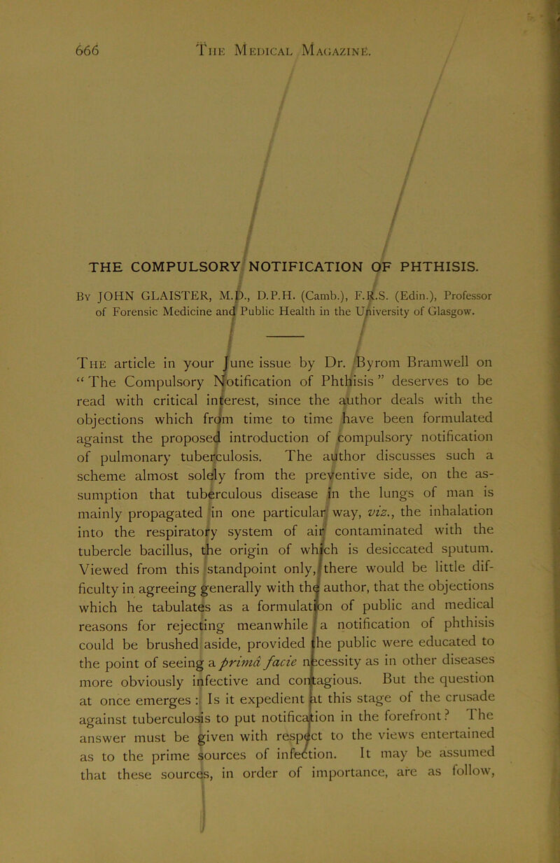 / THE COMPULSORY NOTIFICATION OF PHTHISIS. By JOHN GLAISTER, M.D., D.P.H. (Camb.), F.R.S. (Edin.), Professor of Forensic Medicine and Public Health in the University of Glasgow. I / The article in your June issue by Dr. Byrom Bramwell on “ The Compulsory Notification of Phthisis ” deserves to be read with critical interest, since the author deals with the objections which from time to time have been formulated against the proposed introduction of compulsory notification of pulmonary tuberculosis. The author discusses such a scheme almost solely from the preventive side, on the as- sumption that tuberculous disease in the lungs of man is mainly propagated in one particular way, viz., the inhalation into the respiratory system of air contaminated with the tubercle bacillus, the origin of which is desiccated sputum. Viewed from this standpoint only, \ there would be little dif- ficulty in agreeing generally with the author, that the objections which he tabulates as a formulation of public and medical reasons for rejecting meanwhile a notification of phthisis could be brushed aside, provided he public were educated to the point of seeing aprimd facie necessity as in other diseases more obviously infective and contagious. But the question at once emerges : Is it expedient it this stage of the crusade against tuberculosis to put notification in the forefront ? 1 he answer must be given with respect to the views entertained as to the prime sources of infection. It may be assumed that these sources, in order of importance, are as follow,