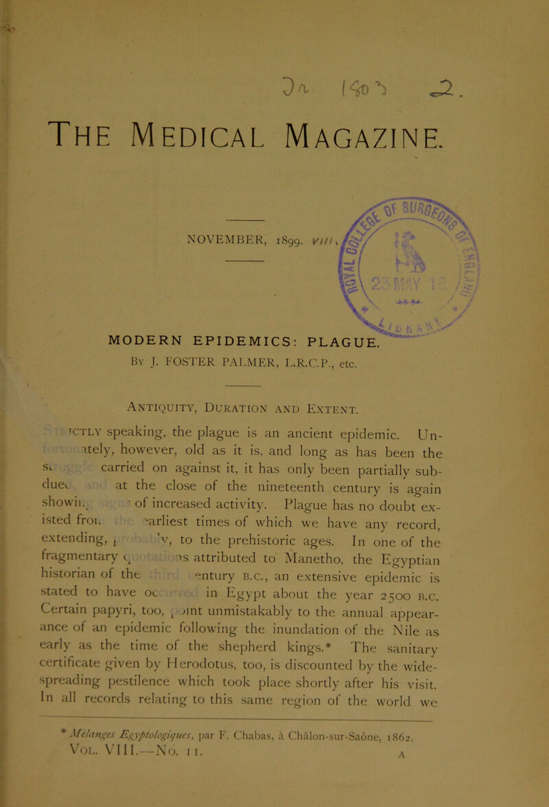 Dn. . The Medical Magazine. Antiquity, Duration and Extent. tctly speaking, the plague is an ancient epidemic. Un- Ttely, however, old as it is, and long as has been the St carried on against it, it has only been partially sub- duet at the close of the nineteenth century is again shown. ■ of increased activity. Plague has no doubt ex- isted froi. -arliest times of which we have any record, extending, t ’v, to the prehistoric ages. In one of the fragmentary g ns attributed to Manetho, the Egyptian historian of the entury b.c., an extensive epidemic is stated to have oc in Egypt about the year 2500 b.c. Certain papyri, too, A ~>int unmistakably to the annual appear- ance of an epidemic following the inundation of the Nile as early as the time of the shepherd kings.* The sanitary certificate given by Herodotus, too, is discounted by the wide- spreading pestilence which took place shortly after his visit. In all records relating to this same region of the world we * Melanges Egyptologiques, par F. Chabas, a Chalon-sur-Saone, 1862. Vol. VIII.—No. II. a