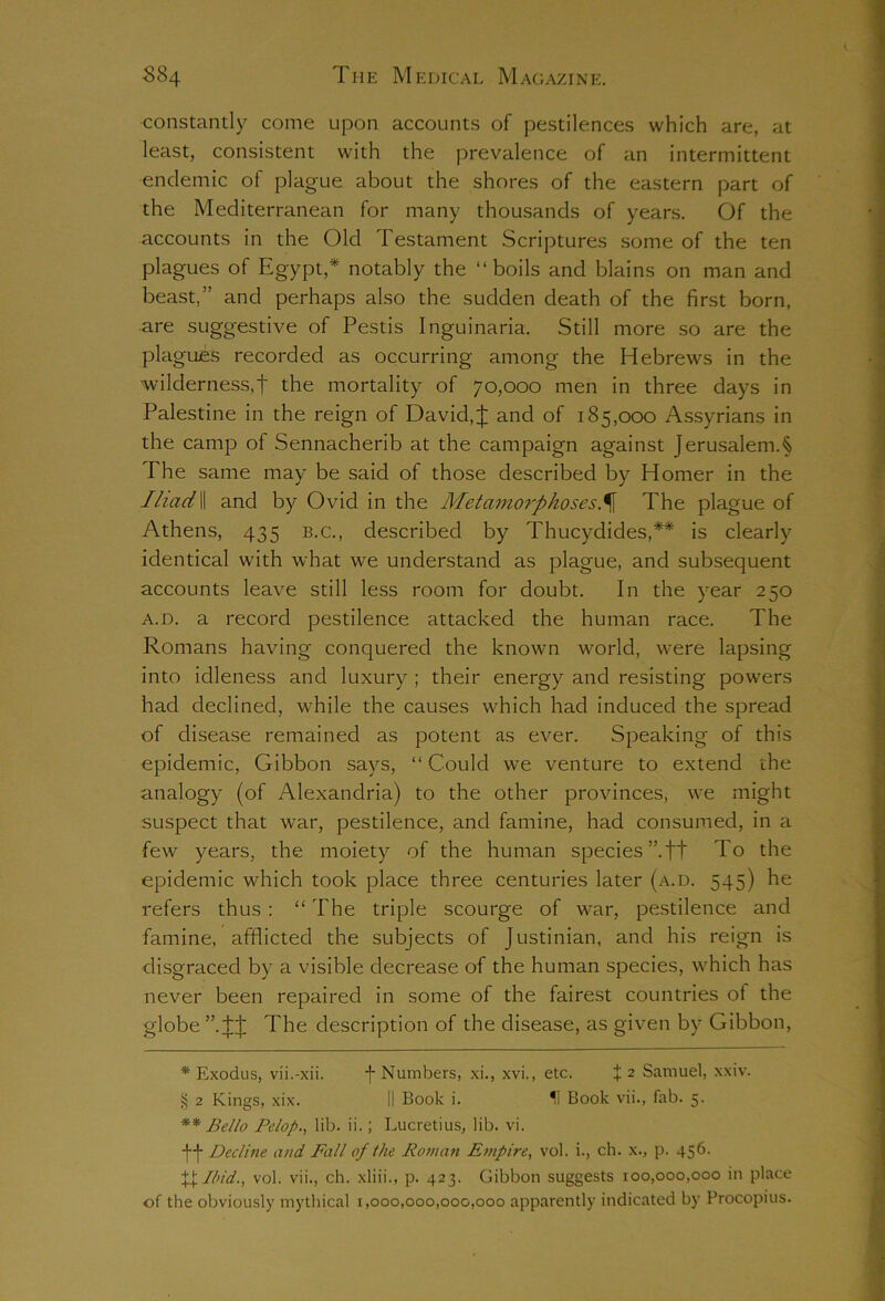 constantly come upon accounts of pestilences which are, at least, consistent with the prevalence of an intermittent endemic of plague about the shores of the eastern part of the Mediterranean for many thousands of years. Of the accounts in the Old Testament Scriptures some of the ten plagues of Egypt,* notably the “boils and blains on man and beast,” and perhaps also the sudden death of the first born, are suggestive of Pestis Inguinaria. Still more so are the plagues recorded as occurring among the Hebrews in the wilderness,f the mortality of 70,000 men in three days in Palestine in the reign of David,J and of 185,000 Assyrians in the camp of Sennacherib at the campaign against Jerusalem A The same may be said of those described by Homer in the IliadII and by Ovid in the Metamorphoses.^[ The plague of Athens, 435 b.c., described by Thucydides,* § ** is clearly identical with what we understand as plague, and subsequent accounts leave still less room for doubt. In the year 250 a.d. a record pestilence attacked the human race. The Romans having conquered the known world, were lapsing into idleness and luxury ; their energy and resisting powers had declined, while the causes which had induced the spread of disease remained as potent as ever. Speaking of this epidemic, Gibbon says, “ Could we venture to extend the analogy (of Alexandria) to the other provinces, we might suspect that war, pestilence, and famine, had consumed, in a •few years, the moiety of the human species ”.t+ To the epidemic which took place three centuries later (a.d. 545) he refers thus : “ The triple scourge of war, pestilence and famine, afflicted the subjects of Justinian, and his reign is disgraced by a visible decrease of the human species, which has never been repaired in some of the fairest countries ot the globe The description of the disease, as given by Gibbon, * Exodus, vii.-xii. f Numbers, xi., xvi., etc. +2 Samuel, xxiv. § 2 Kings, xix. II Book i. H Book vii., fab. 5. ** Be/lo Pe/op., lib. ii.; Lucretius, lib. vi. ff Decline and Fall of the Roman Empire, vol. i., ch. x., p. 456. X+ lin'd., vol. vii., ch. xliii., p. 423. Gibbon suggests 100,000,000 in place of the obviously mythical 1,000,000,000,000 apparently indicated by Procopius.