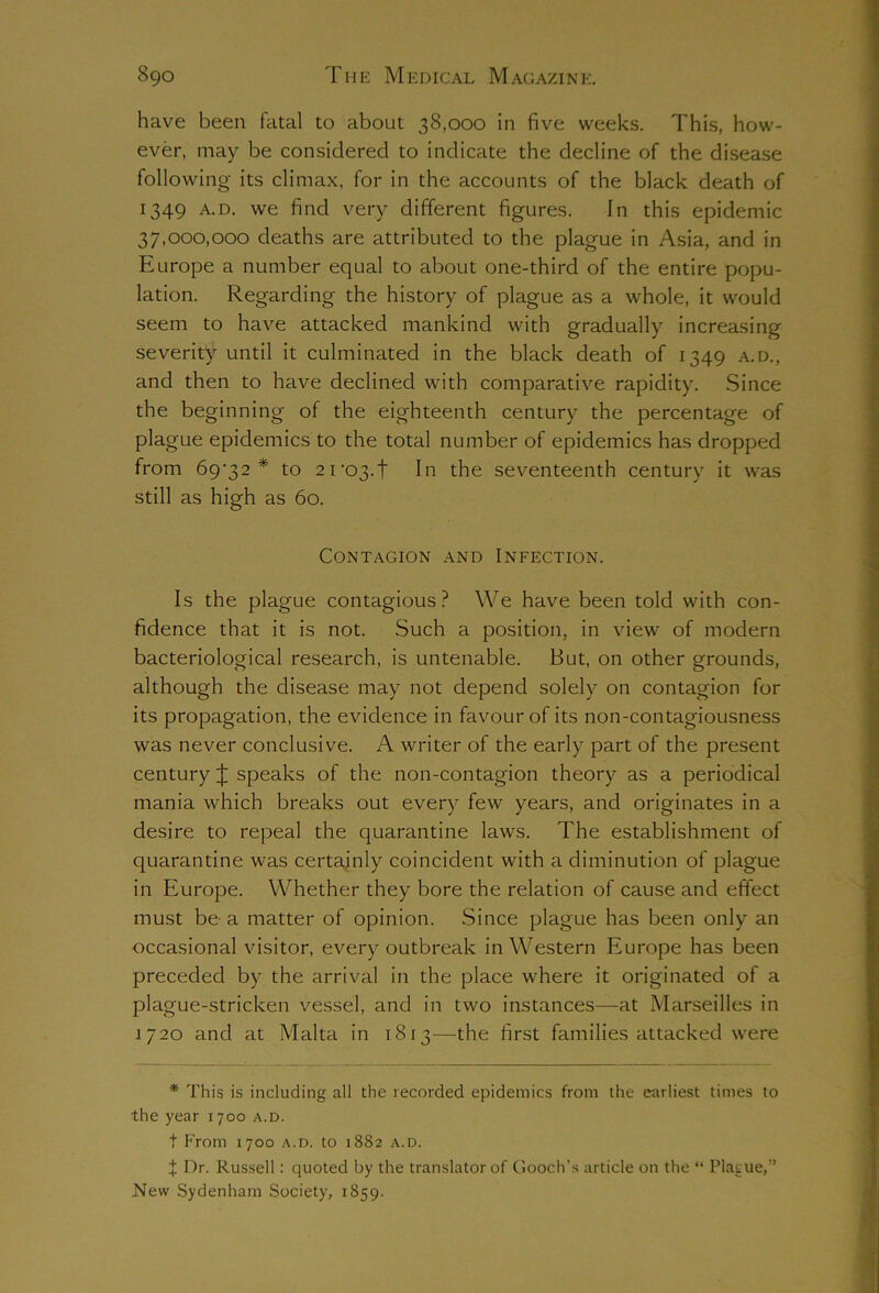 have been fatal to about 38,000 in five weeks. This, how- ever, may be considered to indicate the decline of the disease following its climax, for in the accounts of the black death of 1349 a.d. we find very different figures. In this epidemic 37,000,000 deaths are attributed to the plague in Asia, and in Europe a number equal to about one-third of the entire popu- lation. Regarding the history of plague as a whole, it would seem to have attacked mankind with gradually increasing severity until it culminated in the black death of 1349 a.d., and then to have declined with comparative rapidity. Since the beginning of the eighteenth century the percentage of plague epidemics to the total number of epidemics has dropped from 69^32 * to 2ro3.t In the seventeenth century it was still as high as 60. Contagion and Infection. Is the plague contagious? We have been told with con- fidence that it is not. Such a position, in view of modern bacteriological research, is untenable. But, on other grounds, although the disease may not depend solely on contagion for its propagation, the evidence in favour of its non-contagiousness was never conclusive. A writer of the early part of the present century J speaks of the non-contagion theory as a periodical mania which breaks out every few years, and originates in a desire to repeal the quarantine laws. The establishment of quarantine was certainly coincident with a diminution of plague in Europe. Whether they bore the relation of cause and effect must be a matter of opinion. Since plague has been only an occasional visitor, every outbreak in Western Europe has been preceded by the arrival in the place where it originated of a plague-stricken vessel, and in two instances—at Marseilles in 1/20 and at Malta in 1813—the first families attacked were * This is including all the recorded epidemics from the earliest times to the year 1700 a.d. t From 1700 a.d. to 1882 a.d. X Dr. Russell: quoted by the translator of Gooch’s article on the “ Placue,” New Sydenham Society, 1859.