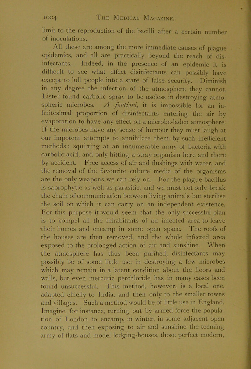 limit to the reproduction of the bacilli after a certain number of inoculations. All these are among the more immediate causes of plague epidemics, and all are practically beyond the reach of dis- infectants. Indeed, in the presence of an epidemic it is difficult to see what effect disinfectants can possibly have except to lull people into a state of false security. Diminish in any degree the infection of the atmosphere they cannot. Lister found carbolic spray to be useless in destroying atmo- spheric microbes. A fortiori, it is impossible for an in- finitesimal proportion of disinfectants entering the air by evaporation to have any effect on a microbe-laden atmosphere. If the microbes have any sense of humour they must laugh at our impotent attempts to annihilate them by such inefficient methods : squirting at an innumerable army of bacteria with carbolic acid, and only hitting a stray organism here and there by accident. Free access of air and flushings with water, and the removal of the favourite culture media of the organisms are the only weapons we can rely on. For the plague bacillus is saprophytic as well as parasitic, and we must not only break the chain of communication between living animals but sterilise the soil on which it can carry on an independent existence. For this purpose it would seem that the only successful plan is to compel all the inhabitants of an infected area to leave their homes and encamp in some open space. The roofs of the houses are then removed, and the whole infected area exposed to the prolonged action of air and sunshine. When the atmosphere has thus been purified, disinfectants may possibly be of some little use in destroying a few microbes which may remain in a latent condition about the floors and walls, but even mercuric perchloride has in many cases been found unsuccessful. This method, however, is a local one, adapted chiefly to India, and then only to the smaller towns and villages. Such a method would be of little use in England. Imagine, for instance, turning out by armed force the popula- tion of London to encamp, in winter, in some adjacent open country, and then exposing to air and sunshine the teeming army of flats and model lodging-houses, those perfect modern,