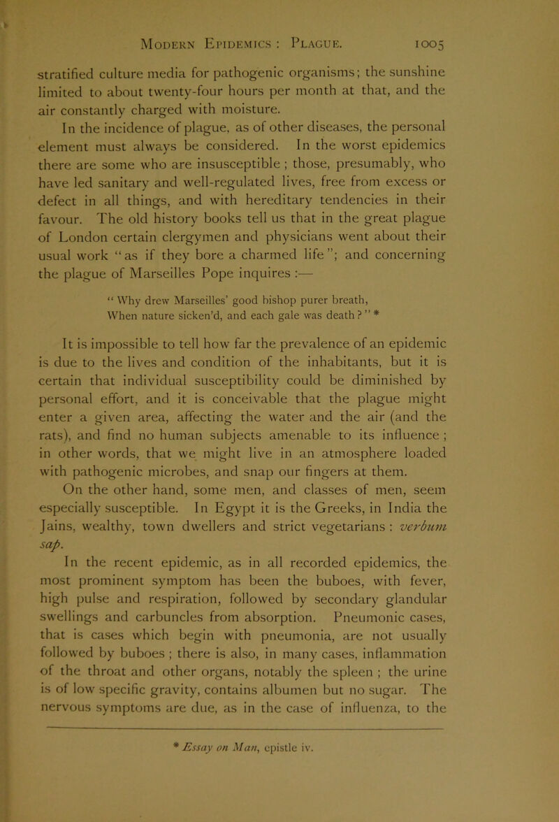 stratified culture media for pathogenic organisms; the sunshine limited to about twenty-four hours per month at that, and the air constantly charged with moisture. In the incidence of plague, as of other diseases, the personal element must always be considered. In the worst epidemics there are some who are insusceptible ; those, presumably, who have led sanitary and well-regulated lives, free from excess or defect in all things, and with hereditary tendencies in their favour. The old history books tell us that in the great plague of London certain clergymen and physicians went about their usual work “as if they bore a charmed life”; and concerning the plague of Marseilles Pope inquires :— “ Why drew Marseilles’ good bishop purer breath, When nature sicken’d, and each gale was death ? ” * It is impossible to tell how far the prevalence of an epidemic is due to the lives and condition of the inhabitants, but it is certain that individual susceptibility could be diminished by personal effort, and it is conceivable that the plague might enter a given area, affecting the water and the air (and the rats), and find no human subjects amenable to its influence ; in other words, that we might live in an atmosphere loaded with pathogenic microbes, and snap our fingers at them. On the other hand, some men, and classes of men, seem especially susceptible. In Egypt it is the Greeks, in India the Jains, wealthy, town dwellers and strict vegetarians : verbum sap. In the recent epidemic, as in all recorded epidemics, the most prominent symptom has been the buboes, with fever, high pulse and respiration, followed by secondary glandular swellings and carbuncles from absorption. Pneumonic cases, that is cases which begin with pneumonia, are not usually followed by buboes ; there is also, in many cases, inflammation of the throat and other organs, notably the spleen ; the urine is of low specific gravity, contains albumen but no sugar. The nervous symptoms are due, as in the case of influenza, to the * Essay on Man, epistle iv.