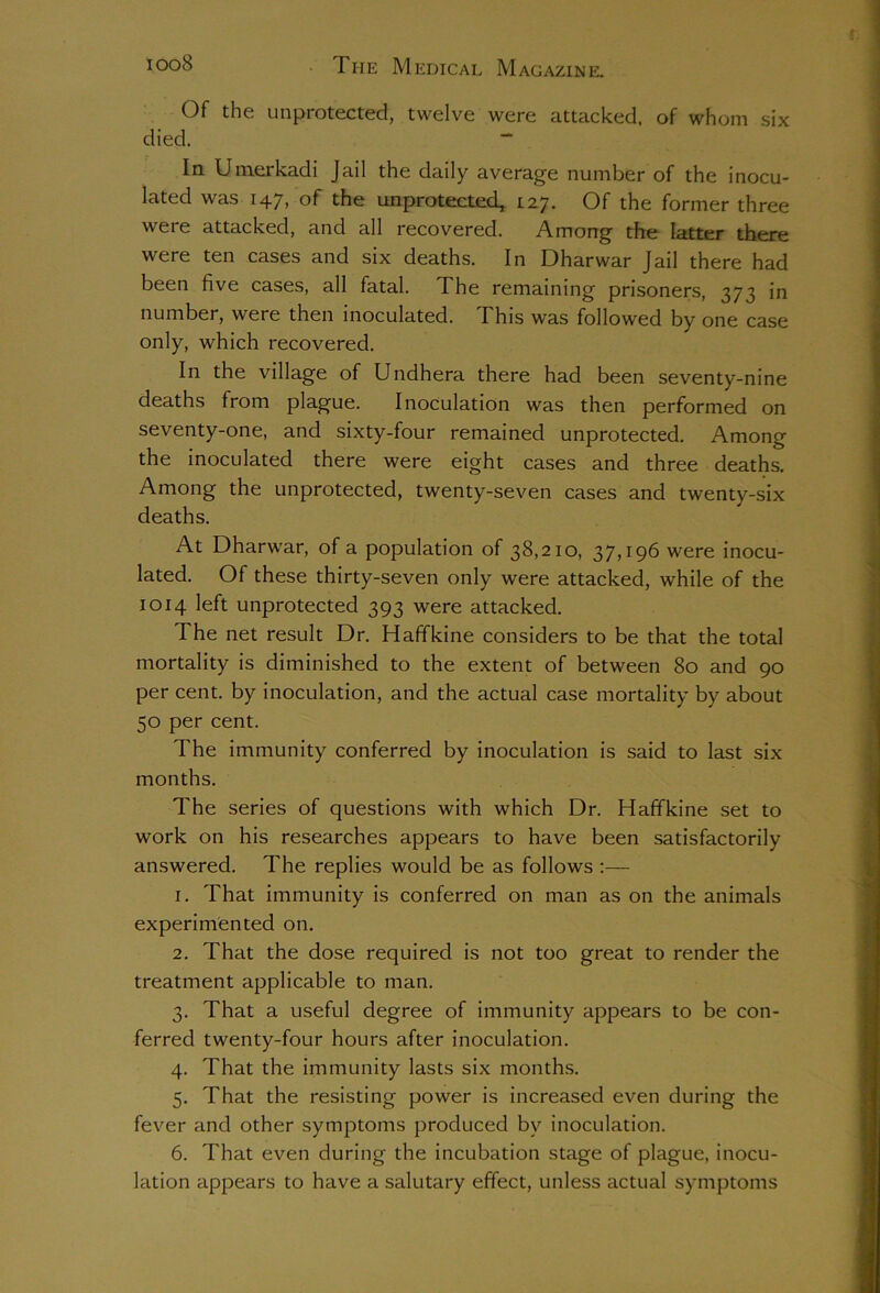 Of the unprotected, twelve were attacked, of whom six died. “ In Umerkadi Jail the daily average number of the inocu- lated was 147, of the unprotected, 127. Of the former three were attacked, and all recovered. Among the latter there were ten cases and six deaths. In Dharwar Jail there had been five cases, all fatal. The remaining prisoners, 373 in number, were then inoculated. This was followed by one case only, which recovered. In the village of Undhera there had been seventy-nine deaths from plague. Inoculation was then performed on seventy-one, and sixty-four remained unprotected. Among the inoculated there were eight cases and three deaths. Among the unprotected, twenty-seven cases and twenty-six deaths. At Dharwar, of a population of 38,210, 37,196 were inocu- lated. Of these thirty-seven only were attacked, while of the 1014 left unprotected 393 were attacked. The net result Dr. Haffkine considers to be that the total mortality is diminished to the extent of between 80 and 90 per cent, by inoculation, and the actual case mortality by about 50 per cent. The immunity conferred by inoculation is said to last six months. The series of questions with which Dr. Haffkine set to work on his researches appears to have been satisfactorily answered. The replies would be as follows :— 1. That immunity is conferred on man as on the animals experimented on. 2. That the dose required is not too great to render the treatment applicable to man. 3. That a useful degree of immunity appears to be con- ferred twenty-four hours after inoculation. 4. That the immunity lasts six months. 5. That the resisting power is increased even during the fever and other symptoms produced by inoculation. 6. That even during the incubation stage of plague, inocu- lation appears to have a salutary effect, unless actual symptoms