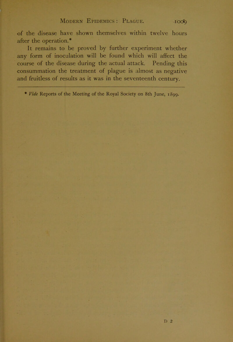 ■of the disease have shown themselves within twelve hours after the operation.* It remains to be proved by further experiment whether any form of inoculation will be found which will affect the course of the disease during the actual attack. Pending this consummation the treatment of plague is almost as negative and fruitless of results as it was in the seventeenth century. * Vide Reports of the Meeting of the Royal Society on 8th June, 1899. D 2