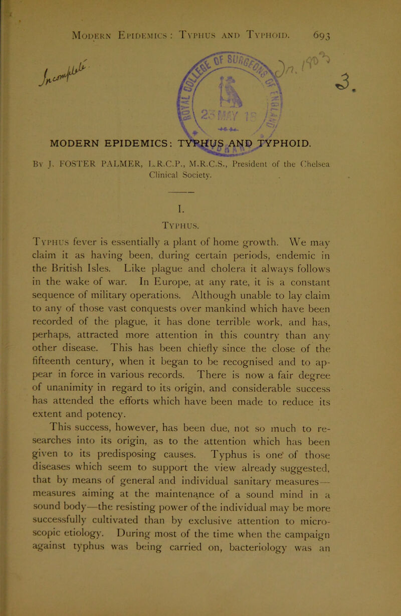 Bv J. FOSTER PALMER, L.R.C.P., M.R.C.S., President of the Chelsea Clinical Society. I. Typhus. Typhus fever is essentially a plant of home growth. We may claim it as having been, during certain periods, endemic in the British Isles. Like plague and cholera it alwrays follows in the wake of war. In Europe, at any rate, it is a constant sequence of military operations. Although unable to lay claim to any of those vast conquests over mankind which have been recorded of the plague, it has done terrible work, and has, perhaps, attracted more attention in this country than any other disease. This has been chiefly since the close of the fifteenth century, when it began to be recognised and to ap- pear in force in various records. There is now a fair degree of unanimity in regard to its origin, and considerable success has attended the efforts which have been made to reduce its extent and potency. This success, however, has been due, not so much to re- searches into its origin, as to the attention which has been given to its predisposing causes. Typhus is one' of those diseases which seem to support the view already suggested, that by means of general and individual sanitary measures— measures aiming at the maintenance of a sound mind in a sound body—the resisting power of the individual may be more successfully cultivated than by exclusive attention to micro- scopic etiology. During most of the time when the campaign against typhus was being carried on, bacteriology was an