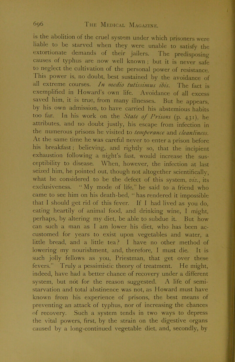 is the abolition of the cruel system under which prisoners were liable to be starved when they were unable to satisfy the extortionate demands of their jailers. The predisposing causes of typhus are now well known ; but it is never safe to neglect the cultivation of the personal power of resistance. This power is, no doubt, best sustained by the avoidance of all extreme courses. In medio tutissimus ibis. The fact is exemplified in Howard s own life. Avoidance of all excess saved him, it is true, from many illnesses. But he appears, by his own admission, to have carried his abstemious habits too far. In his work on the State of Prisons (p. 431), he attributes, and no doubt justly, his escape from infection in the numerous prisons he visited to temperance and cleanliness. At the same time he was careful never to enter a prison before his breakfast ; believing, and rightly so, that the incipient exhaustion following a night’s fast, would increase the sus- ceptibility to disease. When, however, the infection at last seized him, he pointed out, though not altogether scientifically, what he considered to be the defect of this system, viz., its exclusiveness. “ My mode of life,” he said to a friend who came to see him on his death-bed, “ has rendered it impossible that I should get rid of this fever. If I had lived as you do, eating heartily of animal food, and drinking wine, I might, perhaps, by altering my diet, be able to subdue it. But how can such a man as I am lower his diet, who has been ac- customed for years to exist upon vegetables and water, a little bread, and a little tea ? I have no other method of lowering my nourishment, and, therefore, I must die. It is such jolly fellows as you, Priestman, that get over these fevers.” Truly a pessimistic theory of treatment. He might, indeed, have had a better chance of recovery under a different system, but not for the reason suggested. A life of semi- starvation and total abstinence was not, as Howard must have known from his experience of prisons, the best means of preventing an attack of typhus, nor of increasing the chances of recovery. Such a system tends in two ways to depress the vital powers, first, by the strain on the digestive organs caused by a long-continued vegetable diet, and, secondly, by