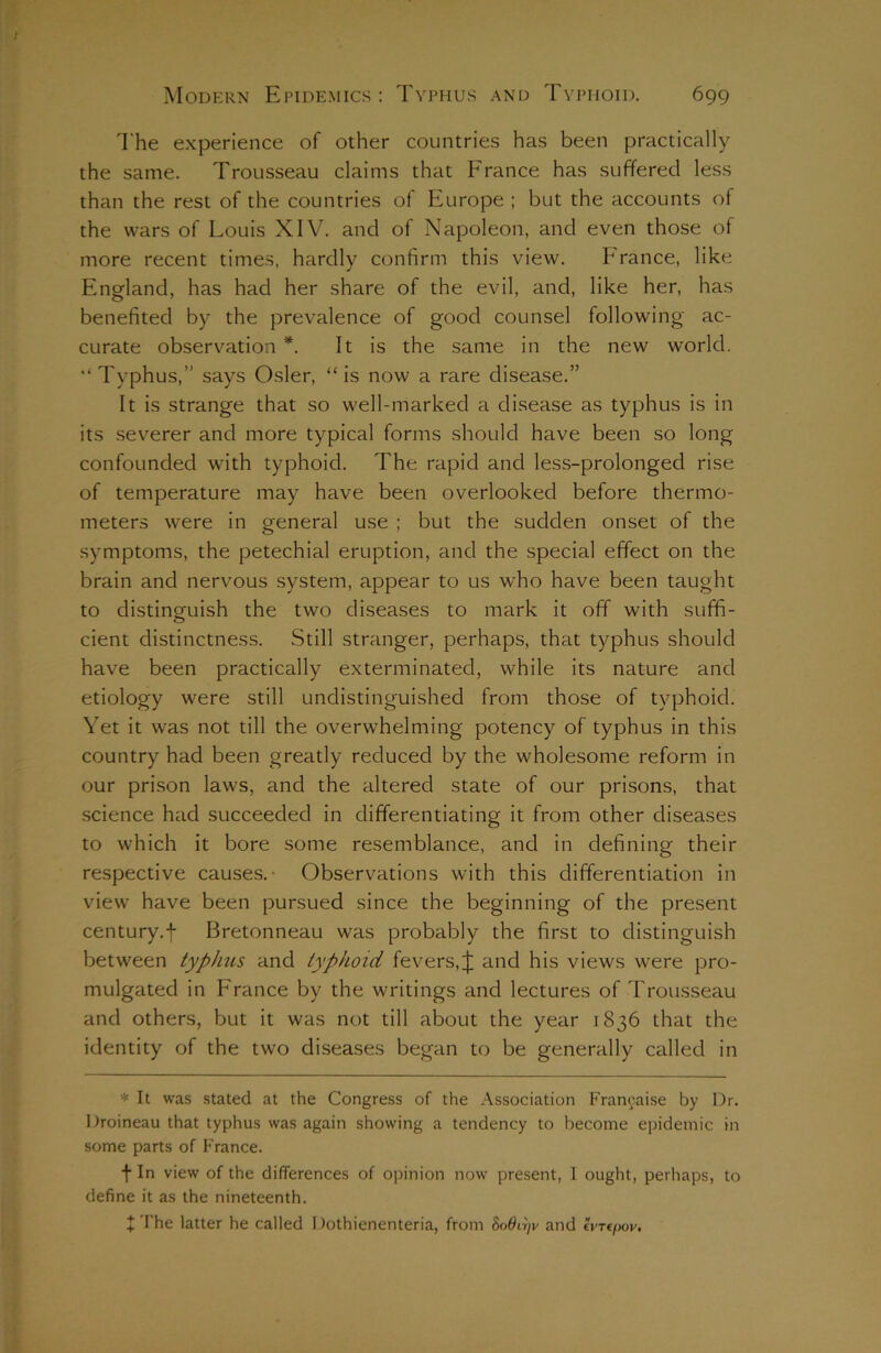 The experience of other countries has been practically the same. Trousseau claims that France has suffered less than the rest of the countries of Europe ; but the accounts of the wars of Louis XIV. and of Napoleon, and even those of more recent times, hardly confirm this view. France, like England, has had her share of the evil, and, like her, has benefited by the prevalence of good counsel following ac- curate observation *. It is the same in the new world. “ Typhus,” says Osier, “ is now a rare disease.” It is strange that so well-marked a disease as typhus is in its severer and more typical forms should have been so long confounded with typhoid. The rapid and less-prolonged rise of temperature may have been overlooked before thermo- meters were in general use ; but the sudden onset of the symptoms, the petechial eruption, and the special effect on the brain and nervous system, appear to us who have been taught to distinguish the two diseases to mark it off with suffi- o cient distinctness. .Still stranger, perhaps, that typhus should have been practically exterminated, while its nature and etiology were still undistinguished from those of typhoid. Yet it was not till the overwhelming potency of typhus in this country had been greatly reduced by the wholesome reform in our prison laws, and the altered state of our prisons, that science had succeeded in differentiating it from other diseases to which it bore some resemblance, and in defining their respective causes.- Observations with this differentiation in view have been pursued since the beginning of the present century.fi Bretonneau was probably the first to distinguish between typlms and typhoid fevers,J and his views were pro- mulgated in France by the writings and lectures of Trousseau and others, but it was not till about the year 1836 that the identity of the two diseases began to be generally called in * It was stated at the Congress of the Association Francaise by Dr. I Iroineau that typhus was again showing a tendency to become epidemic in some parts of France. fi In view of the differences of opinion now present, I ought, perhaps, to define it as the nineteenth. + The latter he called 1 lothienenteria, from SoOijjv and tyrt/iov.