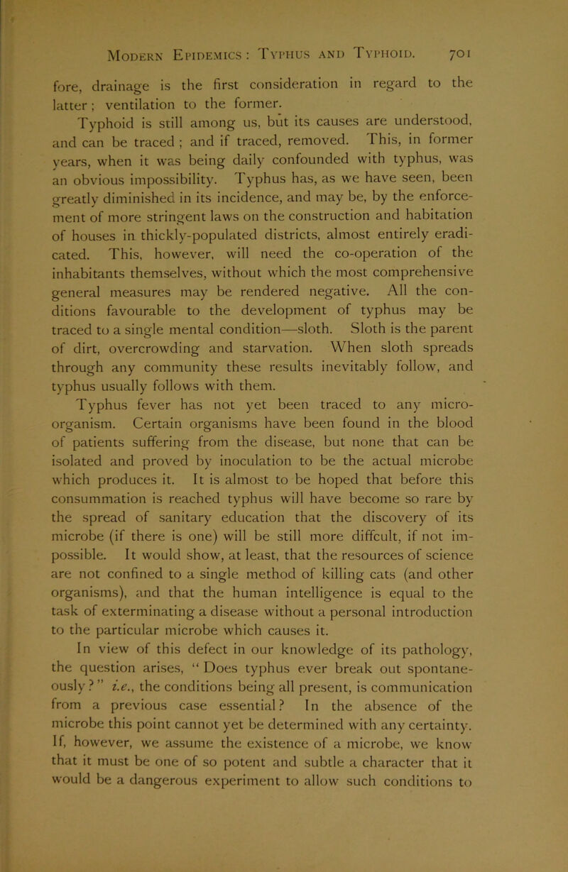 fore, drainage is the first consideration in regard to the latter; ventilation to the former. Typhoid is still among us, but its causes are understood, and can be traced ; and if traced, removed. This, in former years, when it was being daily confounded with typhus, was an obvious impossibility. Typhus has, as we have seen, been greatly diminished in its incidence, and may be, by the enforce- ment of more stringent laws on the construction and habitation of houses in thickly-populated districts, almost entirely eradi- cated. This, however, will need the co-operation of the inhabitants themselves, without which the most comprehensive general measures may be rendered negative. All the con- ditions favourable to the development of typhus may be traced to a single mental condition—sloth. Sloth is the parent of dirt, overcrowding and starvation. When sloth spreads through any community these results inevitably follow, and typhus usually follows with them. Typhus fever has not yet been traced to any micro- organism. Certain organisms have been found in the blood of patients suffering from the disease, but none that can be isolated and proved by inoculation to be the actual microbe which produces it. It is almost to be hoped that before this consummation is reached typhus will have become so rare by the spread of sanitary education that the discovery of its microbe (if there is one) will be still more difficult, if not im- possible. It would show, at least, that the resources of science are not confined to a single method of killing cats (and other organisms), and that the human intelligence is equal to the task of exterminating a disease without a personal introduction to the particular microbe which causes it. In view of this defect in our knowledge of its pathology, the question arises, “ Does typhus ever break out spontane- ously ? ” i.e., the conditions being all present, is communication from a previous case essential? In the absence of the microbe this point cannot yet be determined with any certainty. If, however, we assume the existence of a microbe, we know that it must be one of so potent and subtle a character that it would be a dangerous experiment to allowr such conditions to