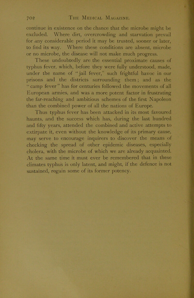 continue in existence on the chance that the microbe might be excluded. Where dirt, overcrowding and starvation prevail for any considerable period it may be trusted, sooner or later, to find its way. Where these conditions are absent, microbe or no microbe, the disease will not make much progress. These undoubtedly are the essential proximate causes of typhus fever, which, before they were fully understood, made, under the name of “jail fever,” such frightful havoc in our prisons and the districts surrounding them ; and as the “camp fever” has for centuries followed the movements of all European armies, and was a more potent factor in frustrating the far-reaching and ambitious schemes of the first Napoleon than the combined power of all the nations of Europe. Thus typhus fever has been attacked in its most favoured haunts, and the success which has, during the last hundred and fifty years, attended the combined and active attempts to extirpate it, even without the knowledge of its primary cause, may serve to encourage inquirers to discover the means of checking the spread of other epidemic diseases, especially cholera, with the microbe of which we are already acquainted. At the same time it must ever be remembered that in these climates typhus is only latent, and might, if the defence is not sustained, regain some of its former potency.