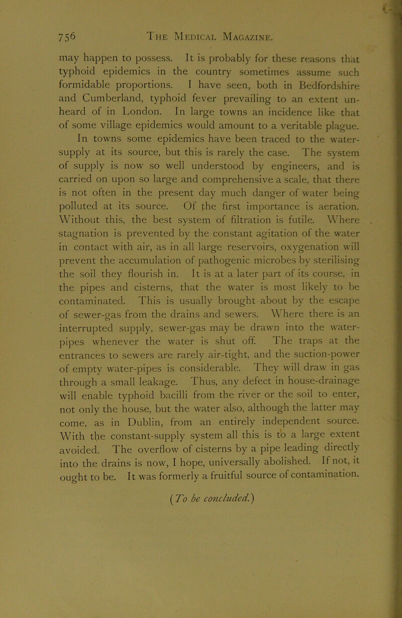 may happen to possess. It is probably for these reasons that typhoid epidemics in the country sometimes assume such formidable proportions. I have seen, both in Bedfordshire and Cumberland, typhoid fever prevailing to an extent un- heard of in London. In large towns an incidence like that of some village epidemics would amount to a veritable plague. In towns some epidemics have been traced to the water- supply at its source, but this is rarely the case. The system of supply is now so well understood by engineers, and is carried on upon so large and comprehensive a scale, that there is not often in the present day much danger of water being polluted at its source. Of the first importance is aeration. Without this, the best system of filtration is futile. Where stagnation is prevented by the constant agitation of the water in contact with air, as in all large reservoirs, oxygenation will prevent the accumulation of pathogenic microbes by sterilising the soil they flourish in. It is at a later part of its course, in the pipes and cisterns, that the water is most likely to be contaminated. This is usually brought about by the escape of sewer-eas from the drains and sewers. Where there is an interrupted supply, sewer-gas may be drawn into the water- pipes whenever the water is shut off. The traps at the entrances to sewers are rarely air-tight, and the suction-power of empty water-pipes is considerable. They will draw in gas through a small leakage. Thus, any defect in house-drainage will enable typhoid bacilli from the river or the soil to enter, not only the house, but the water also, although the latter may come, as in Dublin, from an entirely independent source. With the constant-supply system all this is to a large extent avoided. The overflow of cisterns by a pipe leading directly into the drains is now, I hope, universally abolished. II not, it ought to be. It was formerly a fruitful source of contamination. (To be concluded.)