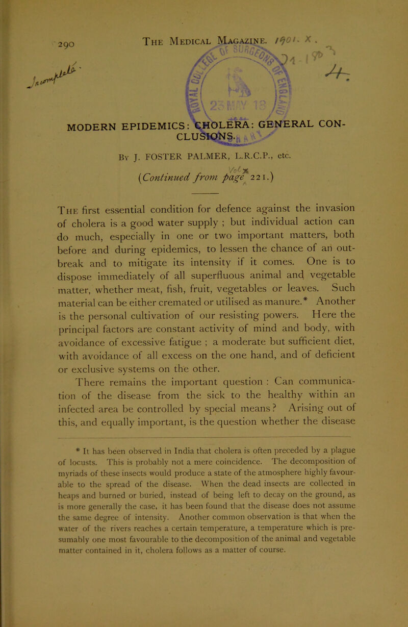 290 MODERN EPIDEMICS: By J. FOSTER PALMER, L.R.C.P., etc. (Continued from pag<t 221.) The first essential condition for defence against the invasion of cholera is a good water supply ; but individual action can do much, especially in one or two important matters, both before and during epidemics, to lessen the chance of an out- break and to mitigate its intensity if it comes. One is to dispose immediately of all superfluous animal ancl vegetable matter, whether meat, fish, fruit, vegetables or leaves. Such material can be either cremated or utilised as manure.* Another is the personal cultivation of our resisting powers. Here the principal factors are constant activity of mind and body, with avoidance of excessive fatigue ; a moderate but sufficient diet, with avoidance of all excess on the one hand, and of deficient or exclusive systems on the other. There remains the important question : Can communica- tion of the disease from the sick to the healthy within an infected area be controlled by special means? Arising out of this, and equally important, is the question whether the disease * It has been observed in India that cholera is often preceded by a plague of locusts. This is probably not a mere coincidence. The decomposition of myriads of these insects would produce a state of the atmosphere highly favour- able to the spread of the disease. When the dead insects are collected in heaps and burned or buried, instead of being left to decay on the ground, as is more generally the case, it has been found that the disease does not assume the same degree of intensity. Another common observation is that when the water of the rivers reaches a certain temperature, a temperature which is pre- sumably one most favourable to the decomposition of the animal and vegetable matter contained in it, cholera follows as a matter of course.