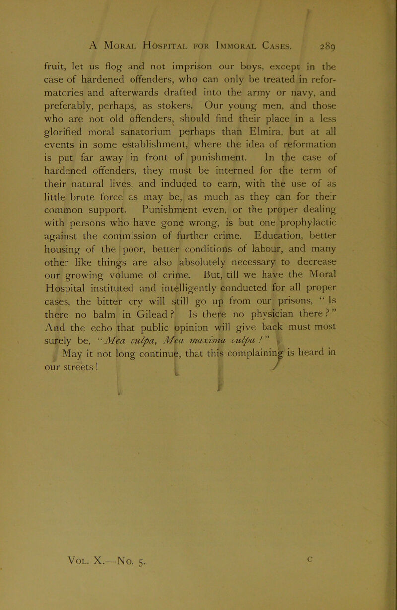 A Moral Hospital for Immoral Cases. 289 fruit, let us Hog and not imprison our boys, except in the case of hardened offenders, who can only be treated in refor- matories and afterwards drafted into the army or navy, and preferably, perhaps, as stokers. Our young men, and those who are not old offenders, should find their place in a less glorified moral sanatorium perhaps than Elmira, but at all events in some establishment, where the idea of reformation is put far away in front of punishment. In the case of hardened offenders, they must be interned for the term of their natural lives, and induced to earn, with the use of as little brute force as may be, as much as they can for their common support. Punishment even, or the proper dealing with persons who have gone wrong, is but one prophylactic against the commission of further crime. Education, better housing of the poor, better conditions of labour, and many other like things are also absolutely necessary to decrease our growing volume of crime. But, till we have the Moral Hospital instituted and intelligently conducted for all proper cases, the bitter cry will still go up from our prisons, “Is there no balm in Gilead? Is there no physician there?” And the echo that public opinion will give back must most surely be, “Mea culpa, Mea maxima culpa! May it not long continue, that this complaining is heard in our streets ! J Vol. X.—No. 5. c