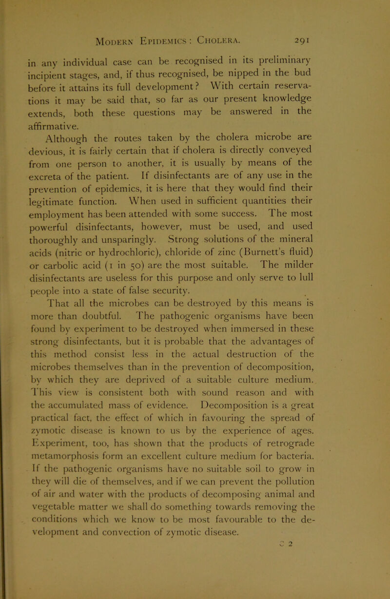 in any individual case can be recognised in its preliminary incipient stages, and, if thus recognised, be nipped in the bud before it attains its full development ? With certain reserva- tions it may be said that, so far as our present knowledge extends, both these questions may be answered in the affirmative. Although the routes taken by the cholera microbe are t5 J devious, it is fairly certain that if cholera is directly conveyed from one person to another, it is usually by means of the excreta of the patient. If disinfectants are of any use in the prevention of epidemics, it is here that they would find their legitimate function. When used in sufficient quantities their employment has been attended with some success. The most powerful disinfectants, however, must be used, and used thoroughly and unsparingly. Strong solutions of the mineral acids (nitric or hydrochloric), chloride of zinc (Burnett’s fluid) or carbolic acid (1 in 50) are the most suitable. The milder disinfectants are useless for this purpose and only serve to lull people into a state of false security. That all the microbes can be destroyed by this means is more than doubtful. The pathogenic organisms have been found by experiment to be destroyed when immersed in these strong disinfectants, but it is probable that the advantages of this method consist less in the actual destruction of the microbes themselves than in the prevention of decomposition, by which they are deprived of a suitable culture medium. This view is consistent both with sound reason and with the accumulated mass of evidence. Decomposition is a great practical fact, the effect of which in favouring the spread of zymotic disease is known to us by the experience of ages. Experiment, too, has shown that the products of retrograde metamorphosis form an excellent culture medium for bacteria. If the pathogenic organisms have no suitable soil to grow in they will die of themselves, and if we can prevent the pollution of air and water with the products of decomposing animal and vegetable matter we shall do something towards removing the conditions which we know to be most favourable to the de- velopment and convection of zymotic disease. c 2