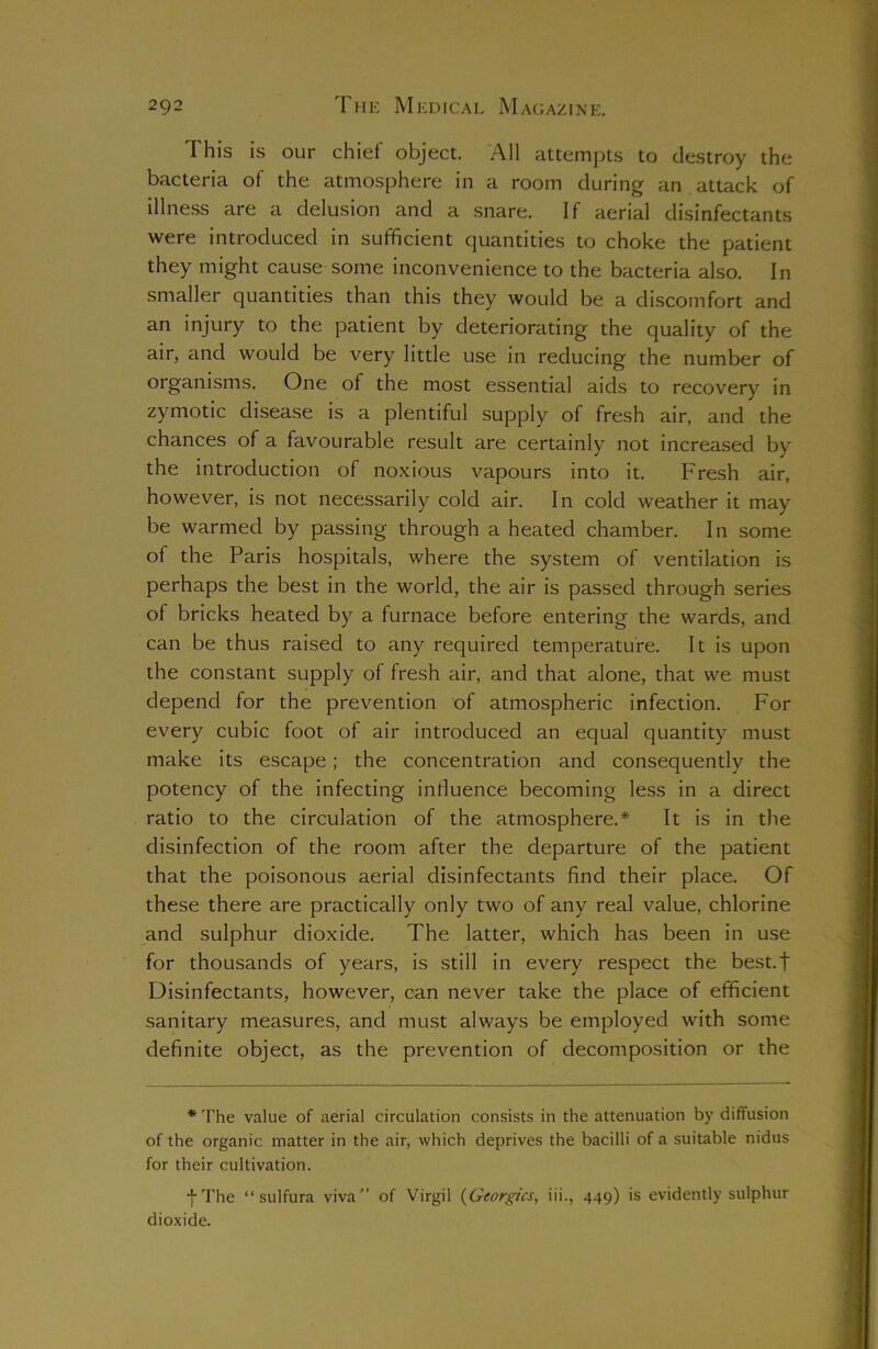 This is our chief object. All attempts to destroy the bacteria of the atmosphere in a room during an attack of illness are a delusion and a snare. If aerial disinfectants were introduced in sufficient quantities to choke the patient they might cause some inconvenience to the bacteria also. In smaller quantities than this they would be a discomfort and an injury to the patient by deteriorating the quality of the air, and would be very little use in reducing the number of organisms. One of the most essential aids to recovery in zymotic disease is a plentiful supply of fresh air, and the chances of a favourable result are certainly not increased by the introduction of noxious vapours into it. Fresh air, however, is not necessarily cold air. In cold weather it may be warmed by passing through a heated chamber. In some of the Paris hospitals, where the system of ventilation is perhaps the best in the world, the air is passed through series of bricks heated by a furnace before entering the wards, and can be thus raised to any required temperature. It is upon the constant supply of fresh air, and that alone, that we must depend for the prevention of atmospheric infection. For every cubic foot of air introduced an equal quantity must make its escape ; the concentration and consequently the potency of the infecting influence becoming less in a direct ratio to the circulation of the atmosphere.* It is in the disinfection of the room after the departure of the patient that the poisonous aerial disinfectants find their place. Of these there are practically only two of any real value, chlorine and sulphur dioxide. The latter, which has been in use for thousands of years, is still in every respect the best.f Disinfectants, however, can never take the place of efficient sanitary measures, and must always be employed with some definite object, as the prevention of decomposition or the * The value of aerial circulation consists in the attenuation by diffusion of the organic matter in the air, which deprives the bacilli of a suitable nidus for their cultivation. •j-The “ sulfura viva” of Virgil (Georgies, iii., 449) is evidently sulphur dioxide.