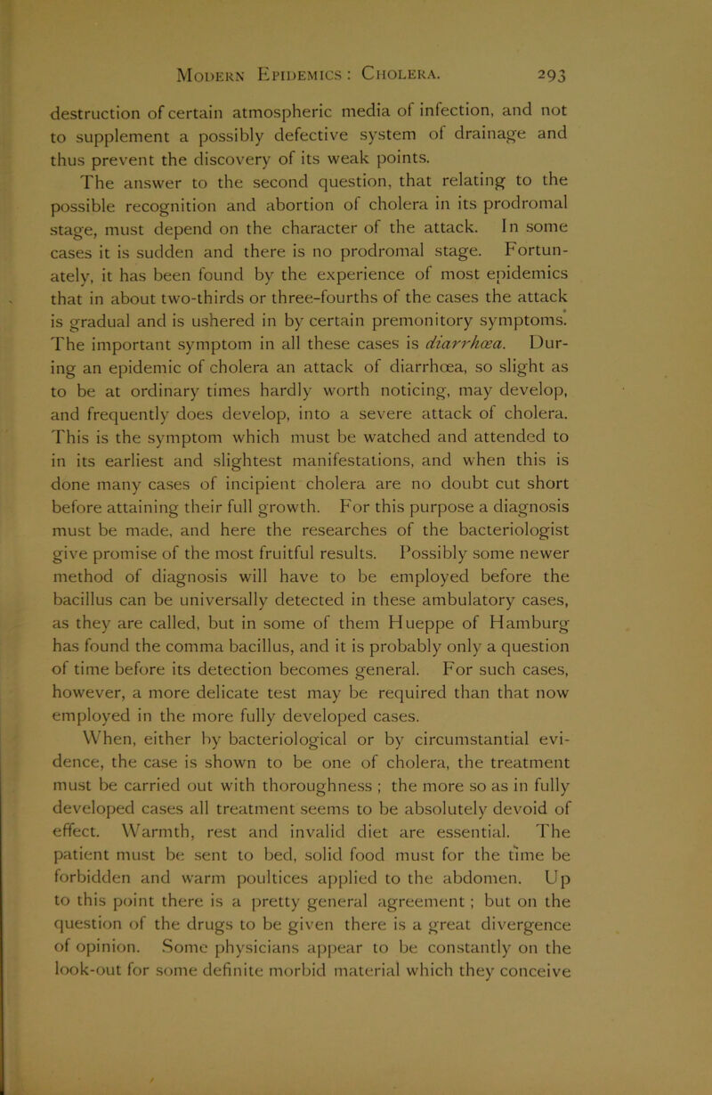 destruction of certain atmospheric media of infection, and not to supplement a possibly defective system of drainage and thus prevent the discovery of its weak points. The answer to the second question, that relating to the possible recognition and abortion of cholera in its prodromal stage, must depend on the character of the attack. In some cases it is sudden and there is no prodromal stage. Fortun- ately, it has been found by the experience of most epidemics that in about two-thirds or three-fourths of the cases the attack is gradual and is ushered in by certain premonitory symptoms. The important symptom in all these cases is diarrhoea. Dur- ing an epidemic of cholera an attack of diarrhoea, so slight as to be at ordinary times hardly worth noticing, may develop, and frequently does develop, into a severe attack of cholera. This is the symptom which must be watched and attended to in its earliest and slightest manifestations, and when this is done many cases of incipient cholera are no doubt cut short before attaining their full growth. For this purpose a diagnosis must be made, and here the researches of the bacteriologist give promise of the most fruitful results. Possibly some newer method of diagnosis will have to be employed before the bacillus can be universally detected in these ambulatory cases, as they are called, but in some of them Hueppe of Hamburg has found the comma bacillus, and it is probably only a question of time before its detection becomes general. For such cases, however, a more delicate test may be required than that now employed in the more fully developed cases. When, either by bacteriological or by circumstantial evi- dence, the case is shown to be one of cholera, the treatment must be carried out with thoroughness ; the more so as in fully developed cases all treatment seems to be absolutely devoid of effect. Warmth, rest and invalid diet are essential. The patient must be sent to bed, solid food must for the time be forbidden and warm poultices applied to the abdomen. Up to this point there is a pretty general agreement ; but on the question of the drugs to be given there is a great divergence of opinion. Some physicians appear to be constantly on the look-out for some definite morbid material which they conceive