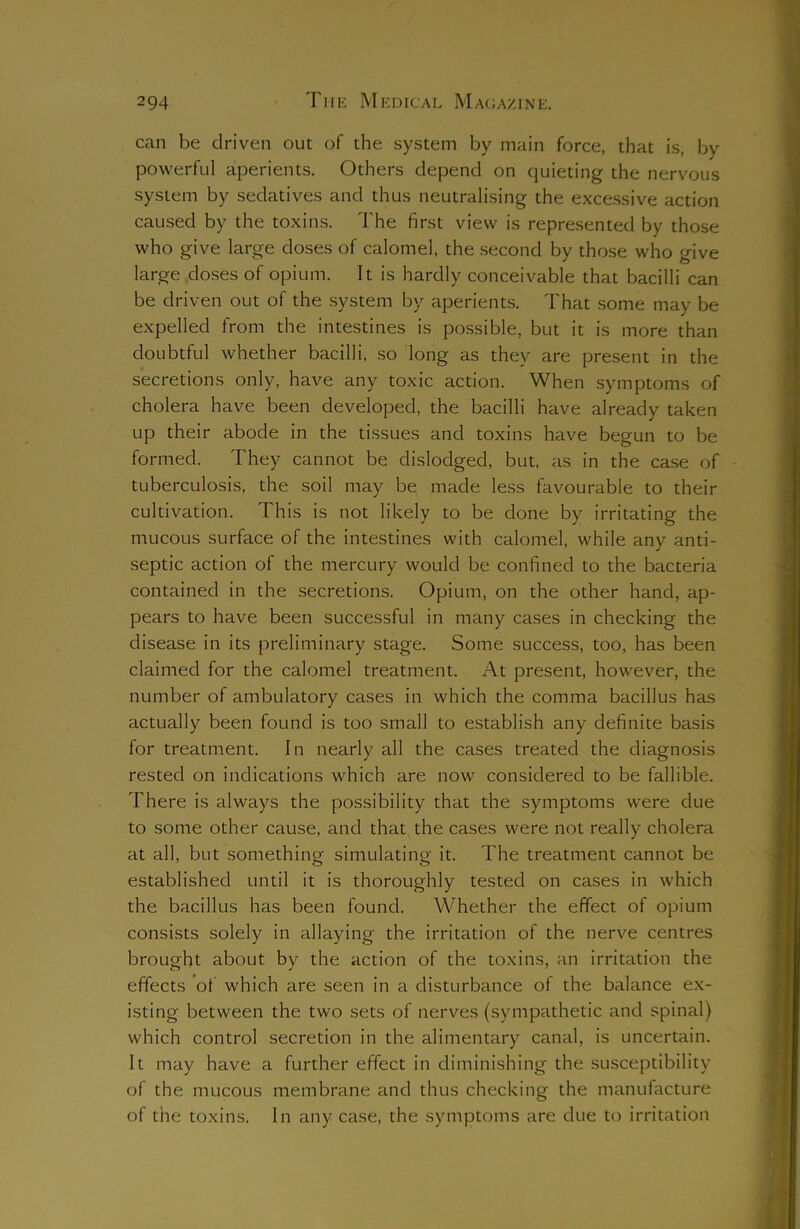 can be driven out of the system by main force, that is, by powerful aperients. Others depend on quieting the nervous system by sedatives and thus neutralising the excessive action caused by the toxins. The first view is represented by those who give large doses of calomel, the second by those who give large doses of opium. It is hardly conceivable that bacilli can be driven out of the system by aperients. That some may be expelled from the intestines is possible, but it is more than doubtful whether bacilli, so long as they are present in the secretions only, have any toxic action. When symptoms of cholera have been developed, the bacilli have already taken up their abode in the tissues and toxins have begun to be formed. They cannot be dislodged, but, as in the case of tuberculosis, the soil may be made less favourable to their cultivation. This is not likely to be done by irritating the mucous surface of the intestines with calomel, while any anti- septic action of the mercury would be confined to the bacteria contained in the secretions. Opium, on the other hand, ap- pears to have been successful in many cases in checking the disease in its preliminary stage. Some success, too, has been claimed for the calomel treatment. At present, however, the number of ambulatory cases in which the comma bacillus has actually been found is too small to establish any definite basis for treatment. In nearly all the cases treated the diagnosis rested on indications which are now considered to be fallible. There is always the possibility that the symptoms were due to some other cause, and that the cases were not really cholera at all, but something simulating it. The treatment cannot be established until it is thoroughly tested on cases in which the bacillus has been found. Whether the effect of opium consists solely in allaying the irritation of the nerve centres brought about by the action of the toxins, an irritation the effects of which are seen in a disturbance of the balance ex- isting between the two sets of nerves (sympathetic and spinal) which control secretion in the alimentary canal, is uncertain. It may have a further effect in diminishing the susceptibility of the mucous membrane and thus checking the manufacture of the toxins. In any case, the symptoms are due to irritation