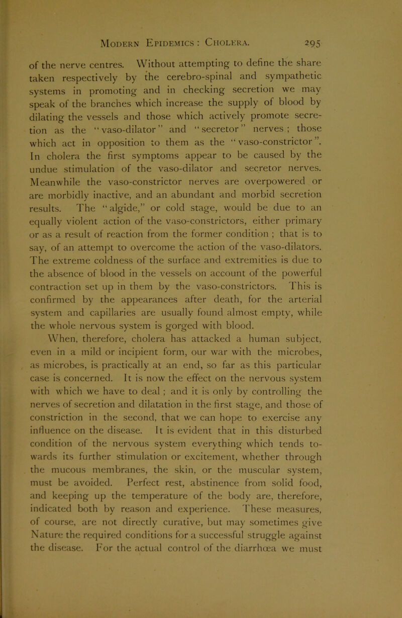 of the nerve centres. Without attempting to define the share taken respectively by the cerebro-spinal and sympathetic systems in promoting and in checking secretion we may speak of the branches which increase the supply of blood by dilating the vessels and those which actively promote secre- tion as the “ vaso-dilator ” and “ secretor ” nerves; those which act in opposition to them as the “ vaso-constrictor In cholera the first symptoms appear to be caused by the undue stimulation of the vaso-dilator and secretor nerves. Meanwhile the vaso-constrictor nerves are overpowered or are morbidly inactive, and an abundant and morbid secretion results. The “ algide,” or cold stage, would be due to an equally violent action of the vaso-constrictors, either primary or as a result of reaction from the former condition ; that is to say, of an attempt to overcome the action of the vaso-dilators. The extreme coldness of the surface and extremities is due to the absence of blood in the vessels on account of the powerful contraction set up in them by the vaso-constrictors. This is confirmed by the appearances after death, for the arterial system and capillaries are usually found almost empty, while the whole nervous system is gorged with blood. When, therefore, cholera has attacked a human subject, even in a mild or incipient form, our war with the microbes, as microbes, is practically at an end, so far as this particular case is concerned. It is now the effect on the nervous system with which we have to deal ; and it is only by controlling the nerves of secretion and dilatation in the first stage, and those of constriction in the second, that we can hope to exercise any influence on the disease. It is evident that in this disturbed condition of the nervous system everything which tends to- wards its further stimulation or excitement, whether through the mucous membranes, the skin, or the muscular system, must be avoided. Perfect rest, abstinence from solid food, and keeping up the temperature of the body are, therefore, indicated both by reason and experience. These measures, of course, are not directly curative, but may sometimes give Nature the required conditions for a successful struggle against the disease. For the actual control of the diarrhoea we must