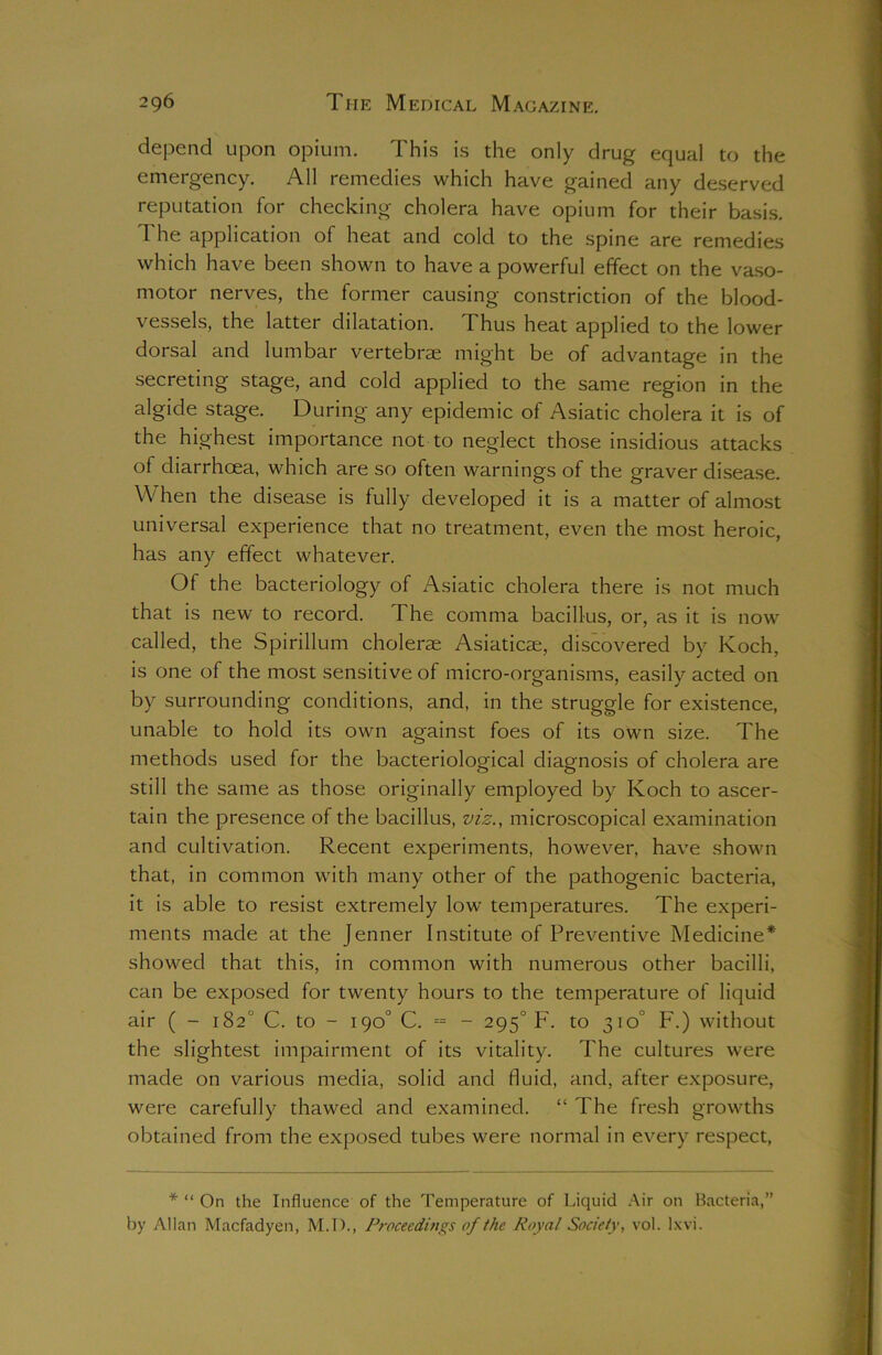 depend upon opium. This is the only drug equal to the emergency. All remedies which have gained any deserved reputation for checking cholera have opium for their basis. The application of heat and cold to the spine are remedies which have been shown to have a powerful effect on the vaso- motor nerves, the former causing constriction of the blood- vessels, the latter dilatation. Thus heat applied to the lower dorsal and lumbar vertebrae might be of advantage in the secreting stage, and cold applied to the same region in the algide stage. During any epidemic of Asiatic cholera it is of the highest importance not to neglect those insidious attacks of diarrhoea, which are so often warnings of the graver disease. When the disease is fully developed it is a matter of almost universal experience that no treatment, even the most heroic, has any effect whatever. Of the bacteriology of Asiatic cholera there is not much that is new to record. The comma bacillus, or, as it is now called, the Spirillum cholera Asiaticae, discovered by Koch, is one of the most sensitive of micro-organisms, easily acted on by surrounding conditions, and, in the struggle for existence, unable to hold its own against foes of its own size. The methods used for the bacteriological diagnosis of cholera are still the same as those originally employed by Koch to ascer- tain the presence of the bacillus, viz., microscopical examination and cultivation. Recent experiments, however, have shown that, in common with many other of the pathogenic bacteria, it is able to resist extremely low temperatures. The experi- ments made at the Jenner Institute of Preventive Medicine* showed that this, in common with numerous other bacilli, can be exposed for twenty hours to the temperature of liquid air ( - 182° C. to - 190° C. = - 2950 F. to 310° F.) without the slightest impairment of its vitality. The cultures were made on various media, solid and fluid, and, after exposure, were carefully thawed and examined. “ The fresh growths obtained from the exposed tubes were normal in every respect, * “ On the Influence of the Temperature of Liquid Air on Bacteria,”