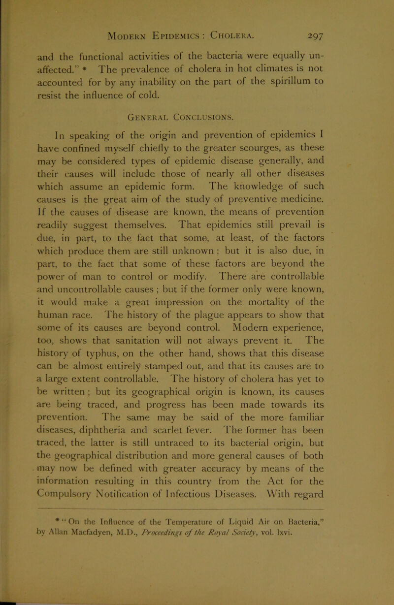 and the functional activities of the bacteria were equally un- affected.” * The prevalence of cholera in hot climates is not accounted for by any inability on the part of the spirillum to resist the influence of cold. General Conclusions. In speaking of the origin and prevention of epidemics I have confined myself chiefly to the greater scourges, as these may be considered types of epidemic disease generally, and their causes will include those of nearly all other diseases which assume an epidemic form. The knowledge of such causes is the great aim of the study of preventive medicine. If the causes of disease are known, the means of prevention readily suggest themselves. That epidemics still prevail is due, in part, to the fact that some, at least, of the factors which produce them are still unknown ; but it is also due, in part, to the fact that some of these factors are beyond the power of man to control or modify. There are controllable and uncontrollable causes ; but if the former only were known, it would make a great impression on the mortality of the human race. The history of the plague appears to show that some of its causes are beyond control. Modern experience, too, shows that sanitation will not always prevent it. The history of typhus, on the other hand, shows that this disease can be almost entirely stamped out, and that its causes are to a large extent controllable. The history of cholera has yet to be written ; but its geographical origin is known, its causes are being traced, and progress has been made towards its prevention. The same may be said of the more familiar diseases, diphtheria and scarlet fever. The former has been traced, the latter is still untraced to its bacterial origin, but the geographical distribution and more general causes of both may now be defined with greater accuracy by means of the information resulting in this country from the Act for the Compulsory Notification of Infectious Diseases. With regard * “ On the Influence of the Temperature of Liquid Air on Bacteria,” by Allan Macfadyen, M.D., Proceedings oj the Royal Society, vol. Ixvi.