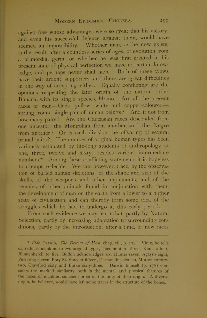 against foes whose advantages were so great that his victory, and even his successful defence against them, would have seemed an impossibility. Whether man, as he now exists, is the result, after a countless series of ages, of evolution from a primordial germ, or whether he was first created in his present state of physical perfection we have no certain know- ledge, and perhaps never shall have. Both of these views have their ardent supporters, and there are great difficulties in the way of accepting either. Equally conflicting are the opinions respecting the later origin of the natural order Bimana, with its single species, Homo. Are all the present races of men—black, yellow, white and copper-coloured— sprung from a single pair of human beings ? And if not from how many pairs ? Are the Caucasian races descended from one ancestor, the Mongolian from another, and the Negro from another ? Or is each division the offspring of several primal pairs? The number of original human types has been variously estimated by life-long students of anthropology at one, three, twelve and sixty, besides various intermediate numbers.* Among these conflicting statements it is hopeless to attempt to decide. We can, however, trace, by the observa- tion of buried human skeletons, of the shape and size of the skulls, of the weapons and other implements, and of the remains of other animals found in conjunction with them, the development of man on the earth from a lower to a higher state of civilisation, and can thereby form some idea of the struggles which he had to undergo at this early period. From such evidence we may learn that, partly by Natural Selection, partly by increasing adaptation to surrounding con- ditions, partly by the introduction, after a time, of new races * Vide Darwin, The Descent of Man, chap, vii., p. 174. Virey, he tells us, reduces mankind to two original types, Jacquinot to three, Kant to four, Blumenherch to five, Buffon acknowledges six, Hunter seven, Agassiz eight, Pickering eleven, Bory St. Vincent fifteen, Desmoulins sixteen, Morton twenty- two, Crawfurd sixty and Burke sixty-three. Darwin himself (p. 178) con- siders the marked similarity both in the mental and physical features of the races of mankind sufficient proof of the unity of their origin. A diverse origin, he believes, would have left some traces in the structure of the bones.