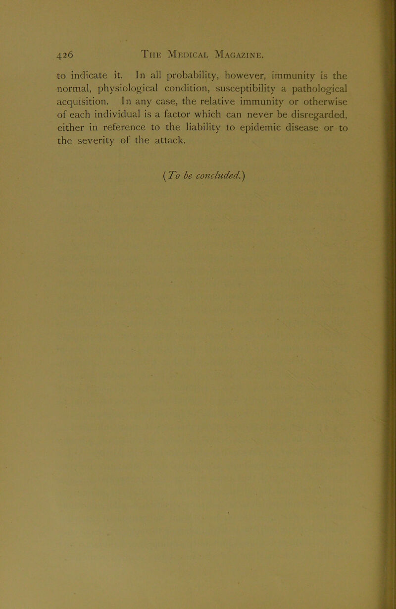 to indicate it. In all probability, however, immunity is the normal, physiological condition, susceptibility a pathological acquisition. In any case, the relative immunity or otherwise of each individual is a factor which can never be disregarded, either in reference to the liability to epidemic disease or to the severity of the attack. [To be concluded.')