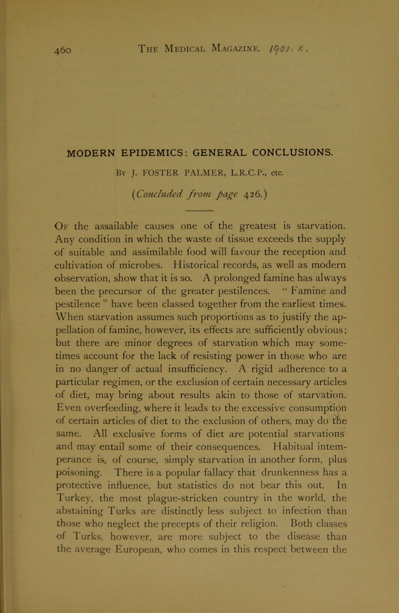 460 MODERN EPIDEMICS: GENERAL CONCLUSIONS. By J. FOSTER PALMER, L.R.C.P., etc. (Concluded from page 426.) Of the assailable causes one of the greatest is starvation. Any condition in which the waste of tissue exceeds the supply of suitable and assimilable food will favour the reception and cultivation of microbes. Historical records, as well as modern observation, show that it is so. A prolonged famine has always been the precursor of the greater pestilences. “ Famine and pestilence ” have been classed together from the earliest times. When starvation assumes such proportions as to justify the ap- pellation of famine, however, its effects are sufficiently obvious; but there are minor degrees of starvation which may some- times account for the lack of resisting power in those who are in no danger of actual insufficiency. A rigid adherence to a particular regimen, or the exclusion of certain necessary articles of diet, may bring about results akin to those of starvation. Even overfeeding, where it leads to the excessive consumption of certain articles of diet to the exclusion of others, may do the * same. All exclusive forms of diet are potential starvations and may entail some of their consequences. Habitual intem- perance is, of course, simply starvation in another form, plus poisoning. There is a popular fallacy that drunkenness has a protective influence, but statistics do not bear this out. In Turkey, the most plague-stricken country in the world, the abstaining Turks are distinctly less subject to infection than those who neglect the precepts of their religion. Both classes of Turks, however, are more subject to the disease than the average European, who comes in this respect between the