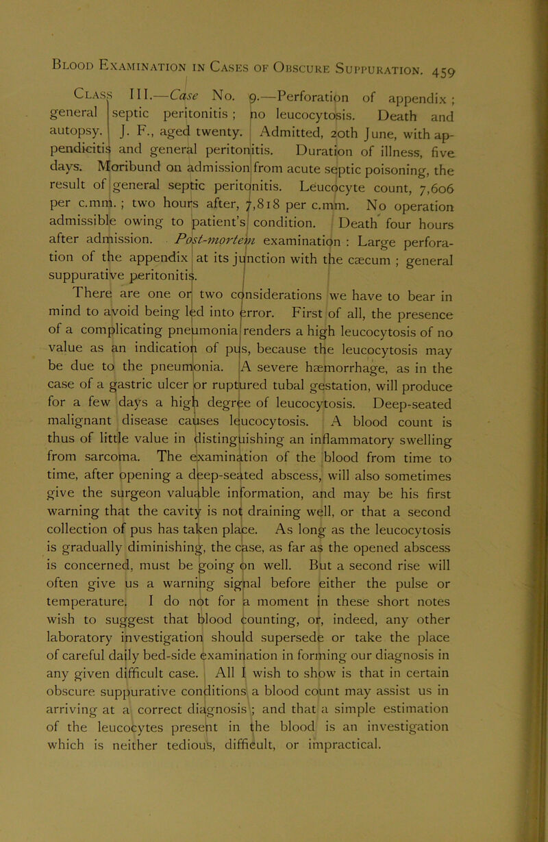 Blood Examination in Cases of Obscure Suppuration. 459 Class III.- general Case No. p.—Perforation of appendix ; septic peritonitis ; no leucocytosis. Death and autopsy. J. F., aged twenty. Admitted, 20th June, with ap- pendicitis and general peritonitis. Duration of illness, five days. Moribund on admission from acute septic poisoning, the result of general septic peritdnitis. Leucocyte count, 7,606 per c.mm. ; two houifs after, ?,8i8 per c.mm. No operation admissible owing to (patients condition. Death four hours after admission. Post-mortem examination : Large perfora- at its junction with the caecum ; general tion of the appendix suppurative peritonitis. There are one or two considerations we have to bear in mind to avoid being led into error. First of all, the presence of a complicating pneumonia renders a high leucocytosis of no value as an indication of pus, because the leucocytosis may be due to the pneumonia. A severe haemorrhage, as in the case of a gastric ulcer lor ruptured tubal gestation, will produce for a few days a high degree of leucocytosis. Deep-seated malignant disease causes leucocytosis. A blood count is thus of little value in distinguishing an inflammatory swelling from sarcoma. The examination of the blood from time to time, after opening a deep-seated abscess, will also sometimes give the surgeon valuable information, and may be his first warning that the cavity is not draining well, or that a second collection of pus has taken place. As long as the leucocytosis is gradually diminishing, the case, as far as the opened abscess is concerned, must be going on well. But a second rise will often give us a warning signal before either the pulse or temperature. I do not for a moment in these short notes wish to suggest that blood counting, or, indeed, any other laboratory investigation should supersede or take the place of careful daily bed-side examination in forming our diagnosis in any given difficult case. All I wish to show is that in certain obscure suppurative conditions a blood count may assist us in arriving at a correct diagnosis ; and that a simple estimation of the leucocytes present in the blood is an investigation which is neither tedious, difficult, or impractical.