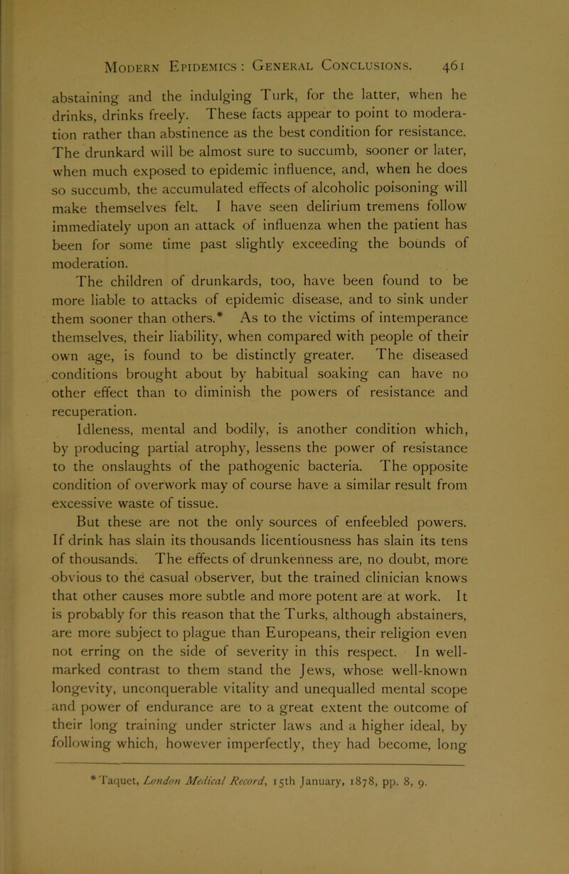 abstaining and the indulging Turk, for the latter, when he drinks, drinks freely. These facts appear to point to modera- tion rather than abstinence as the best condition for resistance. The drunkard will be almost sure to succumb, sooner or later, when much exposed to epidemic influence, and, when he does so succumb, the accumulated effects of alcoholic poisoning will make themselves felt. I have seen delirium tremens follow immediately upon an attack of influenza when the patient has been for some time past slightly exceeding the bounds of moderation. The children of drunkards, too, have been found to be more liable to attacks of epidemic disease, and to sink under them sooner than others.* As to the victims of intemperance themselves, their liability, when compared with people of their own age, is found to be distinctly greater. The diseased conditions brought about by habitual soaking can have no other effect than to diminish the powers of resistance and recuperation. Idleness, mental and bodily, is another condition which, by producing partial atrophy, lessens the power of resistance to the onslaughts of the pathogenic bacteria. The opposite condition of overwork may of course have a similar result from excessive waste of tissue. But these are not the only sources of enfeebled powers. If drink has slain its thousands licentiousness has slain its tens of thousands. The effects of drunkenness are, no doubt, more obvious to the casual observer, but the trained clinician knows that other causes more subtle and more potent are at work. It is probably for this reason that the Turks, although abstainers, are more subject to plague than Europeans, their religion even not erring on the side of severity in this respect. In well- marked contrast to them stand the Jews, whose well-known longevity, unconquerable vitality and unequalled mental scope and power of endurance are to a great extent the outcome of their long training under stricter laws and a higher ideal, by following which, however imperfectly, they had become, long *Taquet, Loudon Medical Record, 15th January, 1878, pp. 8, 9.