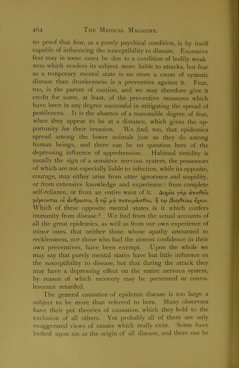 no proof that fear, as a purely psychical condition, is by itself capable of influencing the susceptibility to disease. Excessive fear may in some cases be due to a condition of bodily weak ness which renders its subject more liable to attacks, but fear as a temporary mental state is no more a cause of zymotic disease than drunkenness is a preventive against it. Fear, too, is the parent of caution, and we may therefore give it credit for some, at least, of the preventive measures which have been in any degree successful in mitigating the spread of pestilences. It is the absence of a reasonable degree of fear, when they appear to be at a distance, which gives the op- portunity for their invasion. We find, too, that epidemics spread among the lower animals just as they do among human beings, and there can be no question here of the depressing influence of apprehension. Habitual timidity is usually the sign of a sensitive nervous system, the possessors of which are not especially liable to infection, while its opposite, courage, may either arise, from utter ignorance and stupidity, or from extensive knowledge and experience : from complete self-reliance, or from an entire want of it. Athols y^P anadeLs yiyvovTai ol avdpatiroi, 7) toj p.r) neTreLpacrdaL, r/ tco fiorjdeicv; e\eiv. Which of these opposite mental states is it which confers immunity from disease? We find from the actual accounts of all the great epidemics, as well as from our own experience of minor ones, that neither those whose apathy amounted to recklessness, nor those who had the utmost confidence in their own preventives, have been exempt. Upon the whole we may say that purely mental states have but little influence on the susceptibility to disease, but that during the attack they may have a depressing effect on the entire nervous system, by reason of which recovery may be prevented or conva- lescence retarded. The general causation of epidemic disease is too large a subject to be more than referred to here. Many observers have their pet theories of causation, which they hold to the exclusion of all others. Yet probably all of them are only exaggerated views of causes which really exist. Some have looked upon sin as the origin of all disease, and there can be