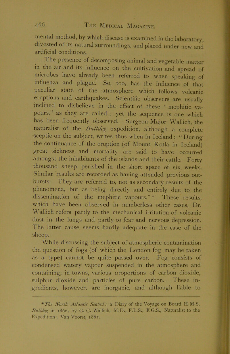 mental method, by which disease is examined in the laboratory, divested of its natural surroundings, and placed under new and artificial conditions. 1 he presence of decomposing animal and vegetable matter in the air and its influence on the cultivation and spread of microbes have already been referred to when speaking of influenza and plague. So, too, has the influence of that peculiar state of the atmosphere which follows volcanic eruptions and earthquakes. Scientific observers are usually inclined to disbelieve in the effect of these “ mephitic va- pours,” as they are called ; yet the sequence is one which has been frequently observed. Surgeon-Major Wallich, the naturalist of the Bulldog expedition, although a complete sceptic on the subject, writes thus when in Iceland : “ During the continuance of the eruption (of Mount Kotla in Iceland) great sickness and mortality are said to have occurred amongst the inhabitants of the islands and their cattle. Forty thousand sheep perished in the short space of six weeks. Similar results are recorded as having attended previous out- bursts. They are referred to, not as secondary results of the phenomena, but as being directly and entirely due to the dissemination of the mephitic vapours.”* These results, which have been observed in numberless other cases, Dr. Wallich refers partly to the mechanical irritation of volcanic dust in the lungs and partly to fear and nervous depression. The latter cause seems hardly adequate in the case of the sheep. While discussing the subject of atmospheric contamination the question of fogs (of which the London fog may be taken as a type) cannot be quite passed over. Fog consists of condensed watery vapour suspended in the atmosphere and containing, in towns, various proportions of carbon dioxide, sulphur dioxide and particles of pure carbon. These in- gredients, however, are inorganic, and although liable to * The North Atlantic Seabed: a Diary of the Voyage on Board H.M.S. Bulldog in i860, by G. C. Wallich, M.D., F.L.S., F.G.S., Naturalist to the Expedition ; Van Voorst, 1862.