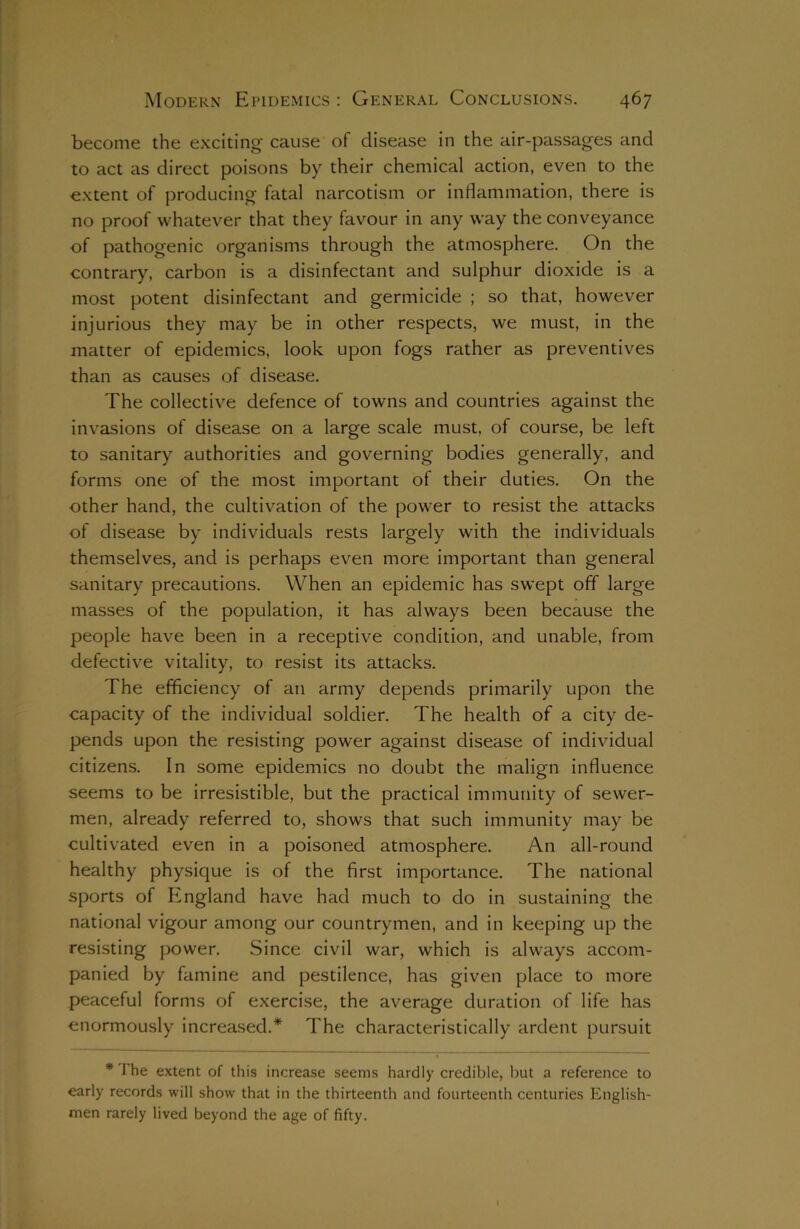 become the exciting* cause of disease in the air-passages and to act as direct poisons by their chemical action, even to the extent of producing fatal narcotism or inflammation, there is no proof whatever that they favour in any way the conveyance of pathogenic organisms through the atmosphere. On the contrary, carbon is a disinfectant and sulphur dioxide is a most potent disinfectant and germicide ; so that, however injurious they may be in other respects, we must, in the matter of epidemics, look upon fogs rather as preventives than as causes of disease. The collective defence of towns and countries against the invasions of disease on a large scale must, of course, be left to sanitary authorities and governing bodies generally, and forms one of the most important of their duties. On the other hand, the cultivation of the power to resist the attacks of disease by individuals rests largely with the individuals themselves, and is perhaps even more important than general sanitary precautions. When an epidemic has swept off large masses of the population, it has always been because the people have been in a receptive condition, and unable, from defective vitality, to resist its attacks. The efficiency of an army depends primarily upon the capacity of the individual soldier. The health of a city de- pends upon the resisting power against disease of individual citizens. In some epidemics no doubt the malign influence seems to be irresistible, but the practical immunity of sewer- men, already referred to, shows that such immunity may be cultivated even in a poisoned atmosphere. An all-round healthy physique is of the first importance. The national sports of England have had much to do in sustaining the national vigour among our countrymen, and in keeping up the resisting power. Since civil war, which is always accom- panied by famine and pestilence, has given place to more peaceful forms of exercise, the average duration of life has enormously increased.* The characteristically ardent pursuit * I’he extent of this increase seems hardly credible, but a reference to early records will show that in the thirteenth and fourteenth centuries English- men rarely lived beyond the age of fifty.