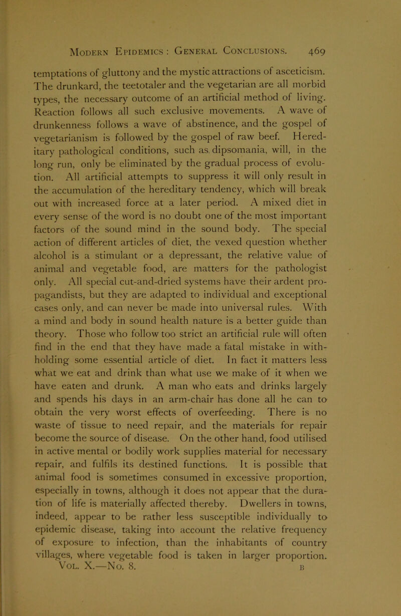 temptations of gluttony and the mystic attractions of asceticism. The drunkard, the teetotaler and the vegetarian are all morbid types, the necessary outcome of an artificial method of living. Reaction follows all such exclusive movements. A wave of drunkenness follows a wave of abstinence, and the gospel of vegetarianism is followed by the gospel of raw beef. Hered- itary pathological conditions, such as dipsomania, will, in the long run, only be eliminated by the gradual process of evolu- tion. All artificial attempts to suppress it will only result in the accumulation of the hereditary tendency, which will break out with increased force at a later period. A mixed diet in every sense of the word is no doubt one of the most important factors of the sound mind in the sound body. The special action of different articles of diet, the vexed question whether alcohol is a stimulant or a depressant, the relative value of animal and vegetable food, are matters for the pathologist only. All special cut-and-dried systems have their ardent pro- pagandists, but they are adapted to individual and exceptional cases only, and can never be made into universal rules. With a mind and body in sound health nature is a better guide than theory. Those who follow too strict an artificial rule will often find in the end that they have made a fatal mistake in with- holding some essential article of diet. In fact it matters less what we eat and drink than what use we make of it when we have eaten and drunk. A man who eats and drinks largely and spends his days in an arm-chair has done all he can to obtain the very worst effects of overfeeding. There is no waste of tissue to need repair, and the materials for repair become the source of disease. On the other hand, food utilised in active mental or bodily work supplies material for necessary repair, and fulfils its destined functions. It is possible that animal food is sometimes consumed in excessive proportion, especially in towns, although it does not appear that the dura- tion of life is materially affected thereby. Dwellers in towns, indeed, appear to be rather less susceptible individually to epidemic disease, taking into account the relative frequency of exposure to infection, than the inhabitants of country villages, where vegetable food is taken in larger proportion. Vol. X.—No. 8. b