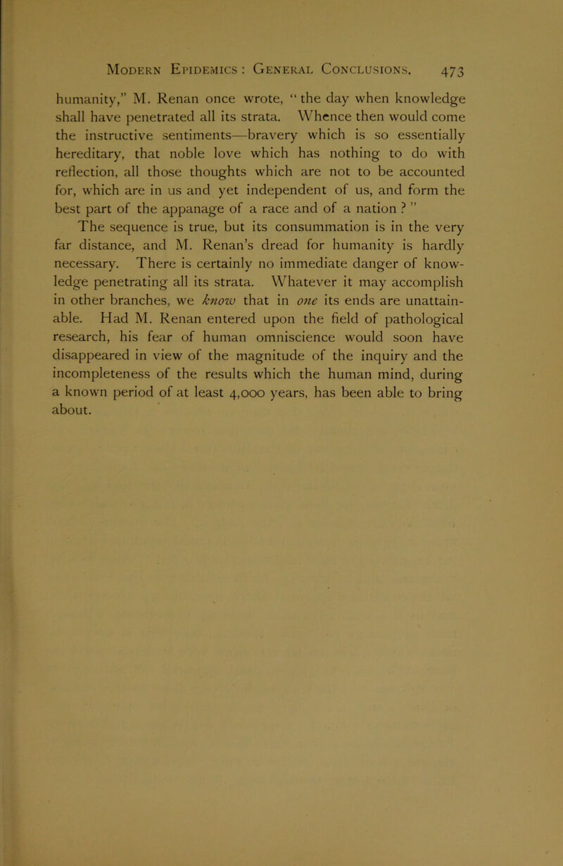 humanity,” M. Renan once wrote, “ the day when knowledge shall have penetrated all its strata. Whence then would come the instructive sentiments—bravery which is so essentially hereditary, that noble love which has nothing to do with reflection, all those thoughts which are not to be accounted for, which are in us and yet independent of us, and form the best part of the appanage of a race and of a nation ? ” The sequence is true, but its consummation is in the very far distance, and M. Renan’s dread for humanity is hardly necessary. There is certainly no immediate danger of know- ledge penetrating all its strata. Whatever it may accomplish in other branches, we knoiv that in one its ends are unattain- able. Had M. Renan entered upon the field of pathological research, his fear of human omniscience would soon have disappeared in view of the magnitude of the inquiry and the incompleteness of the results which the human mind, during a known period of at least 4,000 years, has been able to bring about.