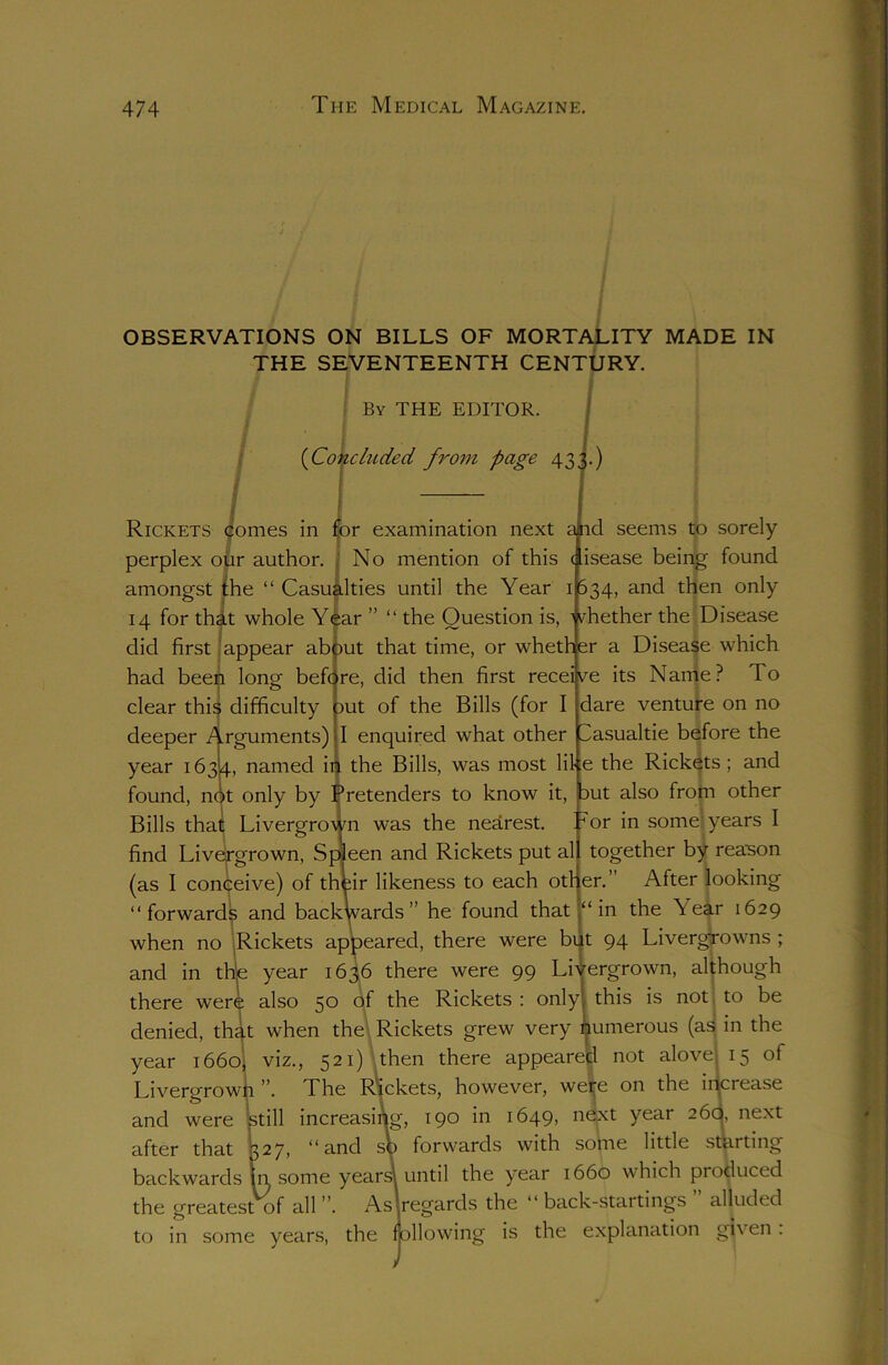 OBSERVATIONS ON BILLS OF MORTALITY MADE IN THE SEVENTEENTH CENTURY. By THE EDITOR. (Concluded from page 433.) Rickets comes in for examination next a id seems to sorely perplex our author. No mention of this disease being found amongst the “Casualties until the Year 1634, and then only 14 for that whole Year ” “ the Question is, whether the Disease did first appear abput that time, or whether a Disease which had been long before, did then first receive its Name? To clear this difficulty out of the Bills (for I deeper Arguments) I enquired what other year 1634, named in the Bills, was most lib dare venture on no asualtie before the ;e the Rickets ; and found, not only by Pretenders to know it, but also from other TV11 .1.4 T • 1 T or in some; years I together by reason er.” After looking “in the Year 1629 Bills that Livergrown was the nearest, find Livergrown, Spleen and Rickets put al (as I conceive) of their likeness to each oth< “forwards and backVards ” he found that when no Rickets appeared, there were but 94 LivergTOwns ; and in thije year 1636 there were 99 Livergrown, although there were also 5° °f the Rickets : only this is not to be denied, that when the Rickets grew very numerous (as in the year 1660, viz., 521) then there appeared not alove 15 of Livergrown The Rickets, however, were on the inciease and were still increasing, 190 in 1649, next year 26c|, next after that 327, “and so forwards with some little starting backwards in some years! until the year 1660 which produced the greatest of all”. As'regards the “back-startings alluded to in some years, the following is the explanation gi\ en .