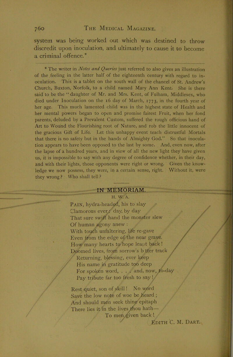 system was being worked out which was destined to throw discredit upon inoculation, and ultimately to cause it to become a criminal offence.* *The writer in Notes and Queries just referred to also gives an illustration of the feeling in the latter half of the eighteenth century with regard to in- oculation. This is a tablet on the south wall of the chancel of St. Andrew'’s Church, Buxton, Norfolk, to a child named Mary Ann Kent. She is there said to be the “daughter of Mr. and Mrs. Kent, of Fulham, Middlesex, who died under Inoculation on the 16 day of March, 1773, fourth year of her age. This much lamented child was in the highest state of Health and her mental powers began to open and promise fairest Fruit, when her fond parents, deluded by a Prevalent Custom, suffered the rough officious hand of Art to Wound the Flourishing root of Nature, and rob the little innocent of the gracious Gift of Life. Let this unhappy event teach distrustful Mortals that there is no safety but in the hands of Almighty God.” So that inocula- tion appears to have been opposed to the last by some. And, even now, after the lapse of a hundred years, and in view of all the new light they have given us, it is impossible to say with any degree of confidence whether, in their day, and with their lights, those opponents were right or wrong. Given the know- ledge we now possess, they were, in a certain sense, right. Without it, were they wrong ? Who shall tell ? IN MEMORIAM. H. W. A. Pajn, h}^dra-headed, his to slay Clamorous even:' day. by day That sure swift hand the monster slew Of human agony anew : / With touch unfaltering, life re-gave Even from the edge of the near grave. /' How many hearts to hope leapt back ! / r^oomed lives, from sorrow’s b tter track , Returning, blessing, ever keep His name in gratitude too deep / For spoken word, . . . and, now, to-day Pay tribute far too fresh to say y Rest quiet, son of skill! No w/5rd Save the low note of woe be d4ard ; And should men seek thii^epitaph There lies it in the lives^ou hath— / To menygiven back !. ^ Edith C. M. Dart.