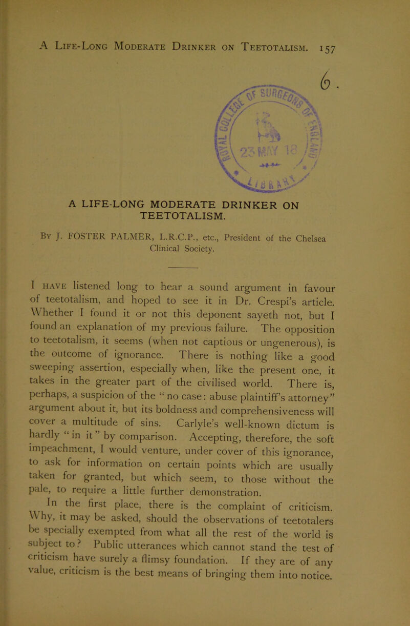 A LIFE-LONG MODERATE DRINKER ON TEETOTALISM. By J. foster PALMER, L.R.C.P., etc., President of the Chelsea Clinical Society. I HAVE listened long to hear a sound argument in favour of teetotalism, and hoped to see it in Dr. Crespi’s article. Whether I found it or not this deponent sayeth not, but I found an explanation of my previous failure. The opposition to teetotalism, it seems (when not captious or ungenerous), is the outcome of ignorance. There is nothing like a good sweeping assertion, especially when, like the present one, it takes in the greater part of the civilised world. There is, perhaps, a suspicion of the “ no case: abuse plaintiff’s attorney” argument about it, but its boldness and comprehensiveness will cover a multitude of sins. Carlyle’s well-known dictum is hardly “ in it ” by comparison. Accepting, therefore, the soft impeachment, I would venture, under cover of this ignorance, to ask for information on certain points which are usually taken for granted, but which seem, to those without the pale, to require a little further demonstration. In the first place, there is the complaint of criticism. Why, it may be asked, should the observations of teetotalers be specially exempted from what all the rest of the world is subject to.^ Public utterances which cannot stand the test of criticism have surely a flimsy foundation. If they are of any value, criticism is the best means of bringing them into notice.