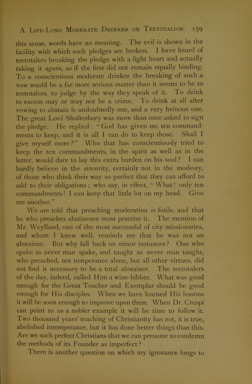 this sense, words have no meaning. The evil is shown in the facility with which such pledges are broken. I have heard of teetotalers breaking the pledge with a light heart and actually taking it again, as if the first did not remain equally binding. To a conscientious moderate drinker the breaking of such a vow would be a far more serious matter than it seems to be to teetotalers, to judge by the way they speak of it. To drink to excess may or may not be a crime. To drink at all after vowing to abstain is undoubtedly one, and a very heinous one. The great Lord Shaftesbury was more than once asked to sign the pledge. He replied ; “ God has given me ten command- ments to keep, and it is all I can do to keep those. Shall I give myself more?” Who that has conscientiously tried to keep the ten commandments, in the spirit as well as in the letter, would dare to lay this extra burden on his soul ? I can hardly believe in the sincerity, certainly not in the modesty, of those who think their way so perfect that they can afford to add to their obligations; who say, in effect, “What! only ten commandments! I can keep that little lot on my head. Give me another.” We are told that preaching moderation is futile, and that he who preaches abstinence must practise it. The mention of Mr. Weylland, one of the most successful of city missionaries, and whom 1 knew well, reminds me that he was not an abstainer. But why fall back on minor instances? One who spake as never man spake, and taught as never man taught, who preached, not temperance alone, but all other virtues, did not find it necessary to be a total abstainer. The teetotalers of the day, indeed, called Him a wine-bibber. What was good enough for the Great Teacher and Exemplar should be good enough for His disciples. When we have learned His lessons it will be soon enough to improve upon them. When Dr. Crespi can point to us a nobler example it will be time to follow it. Two thousand years’ teaching of Christianity has not, it is true, abolished intemperance, but it has done better things than this. Are we such perfect Christians that we can presume to condemn the methods of its Founder as imperfect? There is another question on which my ignorance longs to