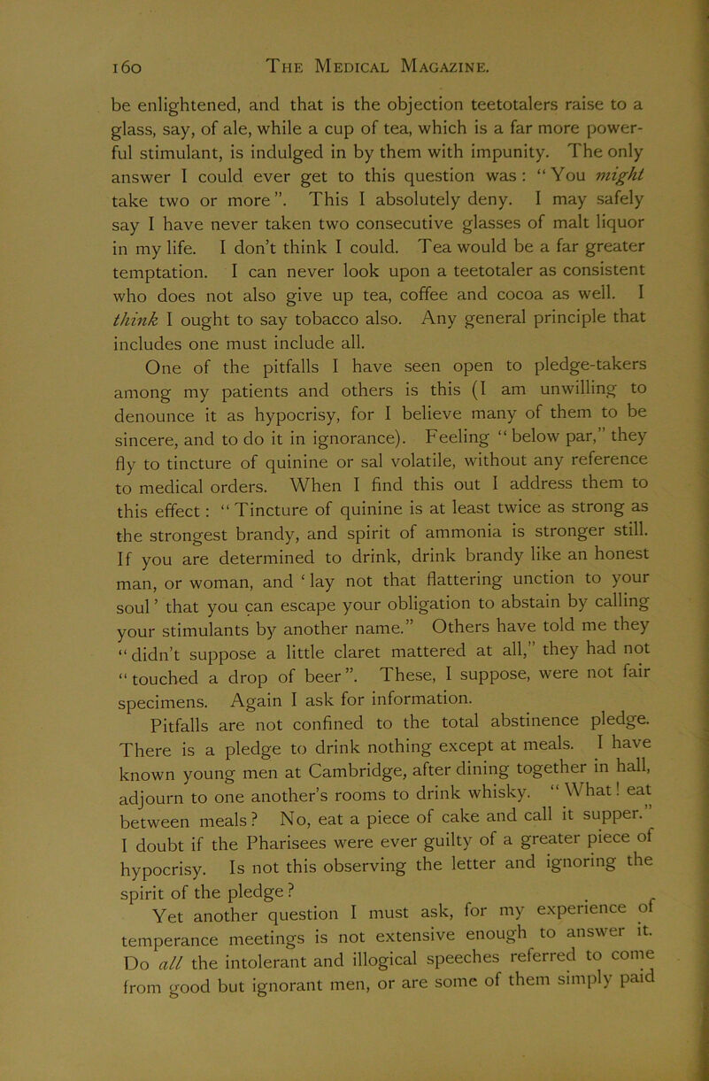 be enlightened, and that is the objection teetotalers raise to a glass, say, of ale, while a cup of tea, which is a far more power- ful stimulant, is indulged in by them with impunity. The only answer I could ever get to this question was: “You might take two or more ”. This I absolutely deny. I may safely say I have never taken two consecutive glasses of malt liquor in my life. I don’t think I could. Tea would be a far greater temptation. I can never look upon a teetotaler as consistent who does not also give up tea, coffee and cocoa as well. I think I ought to say tobacco also. Any general principle that includes one must include all. One of the pitfalls I have seen open to pledge-takers among my patients and others is this (I am unwilling to denounce it as hypocrisy, for I believe many of them to be sincere, and to do it in ignorance). Feeling “ below par,” they fly to tincture of quinine or sal volatile, without any reference to medical orders. When I find this out I address them to this effect: “ Tincture of quinine is at least twice as strong as the strongest brandy, and spirit of ammonia is stronger still. If you are determined to drink, drink brandy like an honest man, or woman, and ‘ lay not that flattering unction to your soul ’ that you 9an escape your obligation to abstain by calling your stimulants by another name.” Others have told me they “didn’t suppose a little claret mattered at all,” they had not “ touched a drop of beer ”. These, I suppose, were not fair specimens. Again I ask for information. Pitfalls are not confined to the total abstinence pledge. There is a pledge to drink nothing except at meals. I have known young men at Cambridge, after dining together in hall, adjourn to one another’s rooms to drink whisky. “ What! eat between meals? No, eat a piece of cake and call it supper. I doubt if the Pharisees were ever guilty of a greater piece of hypocrisy. Is not this observing the letter and ignoring the spirit of the pledge ? Yet another question I must ask, for my experience of temperance meetings is not extensive enough to ansu er it. Do all the intolerant and illogical speeches referred to come from good but ignorant men, or are some of them simply paid