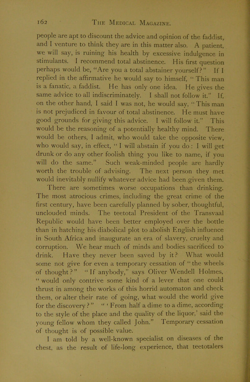 people are apt to discount the advice and opinion of the faddist, and I venture to think they are in this matter also, A patient, we will say, is ruining his health by excessive indulgence in stimulants. I recommend total abstinence. His first question perhaps would be, “Are you a total abstainer yourself?” If I replied in the affirmative he would say to himself, “ This man is a fanatic, a faddist. He has only one idea. He gives the same advice to all indiscriminately. I shall not follow it.” If, on the other hand, I said I was not, he would say, “This man is not prejudiced in favour of total abstinence. He must have good grounds for giving this advice. I will follow it.” This would be the reasoning of a potentially healthy mind. There would be others, I admit, who would take the opposite view, who would say, in effect, “ I will abstain if you do : I will get drunk or do any other foolish thing you like to name, if you will do the same.” Such weak-minded people are hardly worth the trouble of advising. The next person they met would inevitably nullify whatever advice had been .given them. There are sometimes worse occupations than drinking. The most atrocious crimes, including the great crime of the first century, have been carefully planned by sober, thoughtful, unclouded minds. The teetotal President of the Transvaal Republic would have been better employed over the bottle than in hatching his diabolical plot to abolish English influence in South Africa and inaugurate an era of slavery, cruelty and corruption. We hear much of minds and bodies sacrificed to drink. Have they never been saved by it? What would some not give for even a temporary cessation of “ the wheels of thought?” “If anybody,” says Oliver Wendell Holmes, “ would only contrive some kind of a lever that one could thrust in among the works of this horrid automaton and check them, or alter their rate of going, what would the world give for the discovery ? ” “ ‘ From half a dime to a dime, according to the style of the place and the quality of the liquor,’ said the young fellow whom they called John.” Temporary cessation of thought is of possible value. I am told by a well-known specialist on diseases of the chest, as the result of life-long experience, that teetotalers