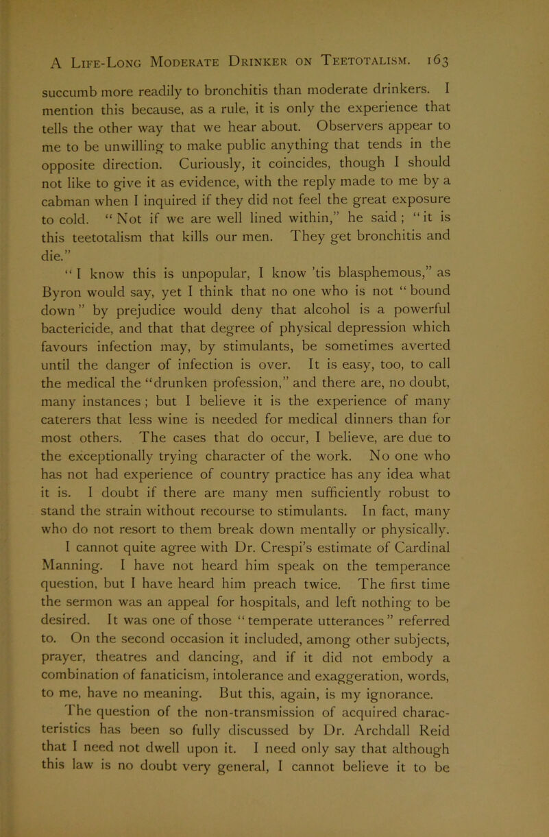 succumb more readily to bronchitis than moderate drinkers. I mention this because, as a rule, it is only the experience that tells the other way that we hear about. Observers appear to me to be unwilling to make public anything that tends in the opposite direction. Curiously, it coincides, though I should not like to give it as evidence, with the reply made to me by a cabman when I inquired if they did not feel the great exposure to cold. “Not if we are well lined within,” he said; “it is this teetotalism that kills our men. They get bronchitis and die.” “ I know this is unpopular, I know ’tis blasphemous,” as Byron would say, yet I think that no one who is not “ bound down ” by prejudice would deny that alcohol is a powerful bactericide, and that that degree of physical depression which favours infection may, by stimulants, be sometimes averted until the danger of infection is over. It is easy, too, to call the medical the “drunken profession,” and there are, no doubt, many instances ; but I believe it is the experience of many caterers that less wine is needed for medical dinners than for most others. The cases that do occur, I believe, are due to the exceptionally trying character of the work. No one who has not had experience of country practice has any idea what it is. I doubt if there are many men sufficiently robust to stand the strain without recourse to stimulants. In fact, many who do not resort to them break down mentally or physically. I cannot quite agree with Dr. Crespi’s estimate of Cardinal Manning. I have not heard him speak on the temperance question, but I have heard him preach twice. The first time the sermon was an appeal for hospitals, and left nothing to be desired. It was one of those “temperate utterances” referred to. On the second occasion it included, among other subjects, prayer, theatres and dancing, and if it did not embody a combination of fanaticism, intolerance and exaggeration, words, to me, have no meaning. But this, again, is my ignorance. The question of the non-transmission of acquired charac- teristics has been so fully discussed by Dr. Archdall Reid that I need not dwell upon it. I need only say that although this law is no doubt very general, I cannot believe it to be