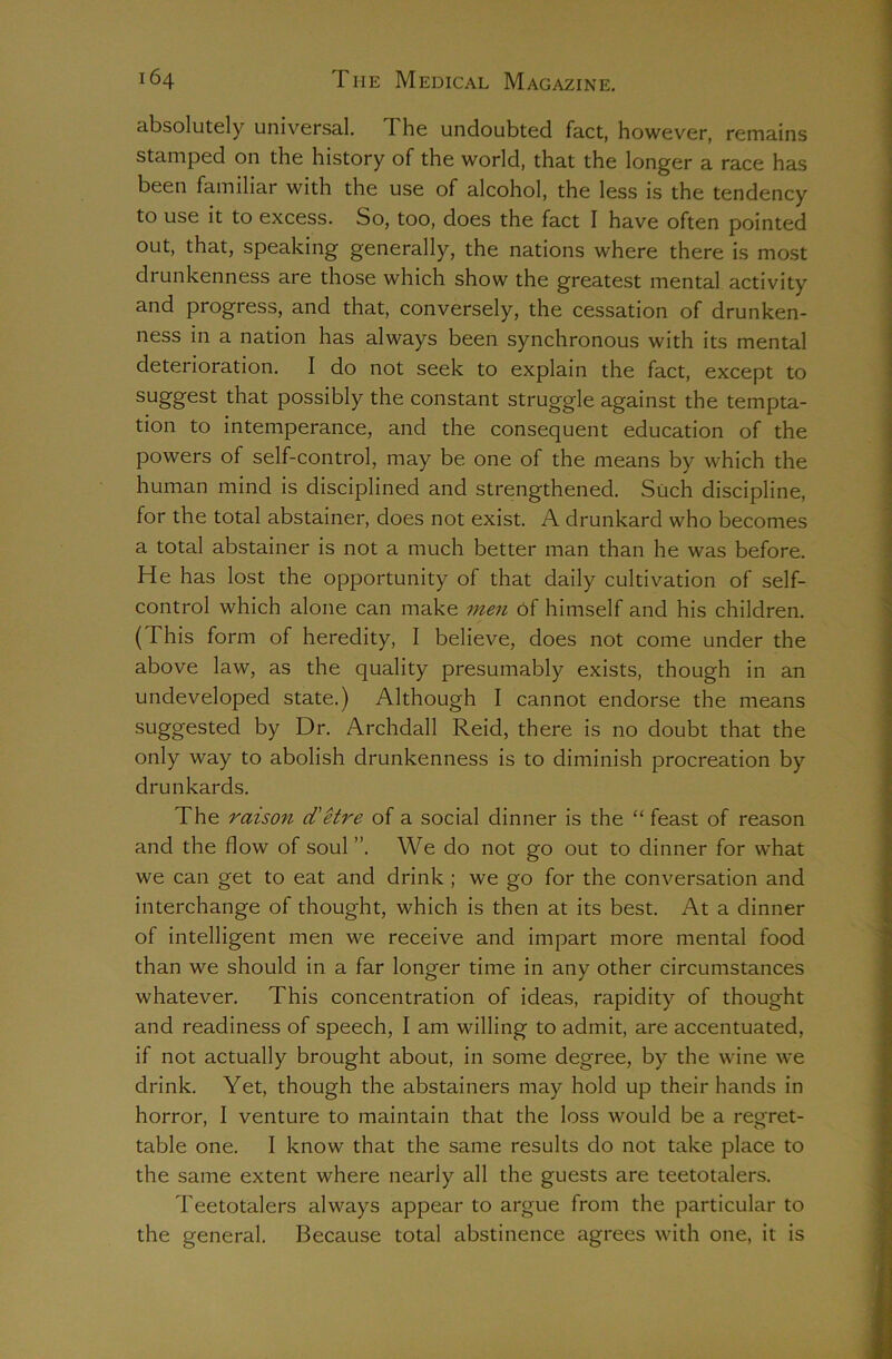 absolutely universal. The undoubted fact, however, remains stamped on the history of the world, that the longer a race has been familiar with the use of alcohol, the less is the tendency to use it to excess. So, too, does the fact I have often pointed out, that, speaking generally, the nations where there is most drunkenness are those which show the greatest mental activity and progress, and that, conversely, the cessation of drunken- ness in a nation has always been synchronous with its mental deterioration. I do not seek to explain the fact, except to suggest that possibly the constant struggle against the tempta- tion to intemperance, and the consequent education of the powers of self-control, may be one of the means by which the human mind is disciplined and strengthened. Such discipline, for the total abstainer, does not exist. A drunkard who becomes a total abstainer is not a much better man than he was before. He has lost the opportunity of that daily cultivation of self- control which alone can make men Of himself and his children. (This form of heredity, I believe, does not come under the above law, as the quality presumably exists, though in an undeveloped state.) Although I cannot endorse the means suggested by Dr. Archdall Reid, there is no doubt that the only way to abolish drunkenness is to diminish procreation by drunkards. The raison d'Hre of a social dinner is the “ feast of reason and the flow of soul ”. We do not go out to dinner for what we can get to eat and drink ; we go for the conversation and interchange of thought, which is then at its best. At a dinner of intelligent men we receive and impart more mental food than we should in a far longer time in any other circumstances whatever. This concentration of ideas, rapidity of thought and readiness of speech, I am willing to admit, are accentuated, if not actually brought about, in some degree, by the wine we drink. Yet, though the abstainers may hold up their hands in horror, I venture to maintain that the loss would be a regret- table one. I know that the same results do not take place to the same extent where nearly all the guests are teetotalers. Teetotalers always appear to argue from the particular to the general. Because total abstinence agrees with one, it is