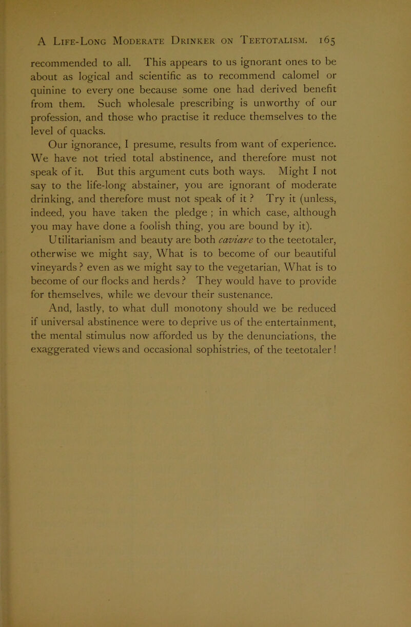 recommended to all. This appears to us ignorant ones to be about as logical and scientific as to recommend calomel or quinine to every one because some one had derived benefit from them. Such wholesale prescribing is unworthy of our profession, and those who practise it reduce themselves to the level of quacks. Our ignorance, I presume, results from want of experience. We have not tried total abstinence, and therefore must not speak of it. But this argument cuts both ways. Might I not say to the life-long abstainer, you are ignorant of moderate drinking, and therefore must not speak of it ? Try it (unless, indeed, you have taken the pledge ; in which case, although you may have done a foolish thing, you are bound by it). Utilitarianism and beauty are both caviare to the teetotaler, otherwise we might say. What is to become of our beautiful vineyards ? even as we might say to the vegetarian, What is to become of our flocks and herds They would have to provide for themselves, while we devour their sustenance. And, lastly, to what dull monotony should we be reduced if universal abstinence were to deprive us of the entertainment, the mental stimulus now afforded us by the denunciations, the exaggerated views and occasional sophistries, of the teetotaler!