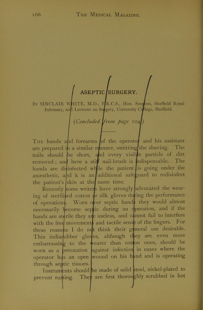 ASEPTIC /SURGERY. By SINCLAIR wkiTE, M.D., FIR.C.S., Hon. Sur^on, Sheffield Royal Infirmary, anti Lecturer on Silgery, University Ccnlege, Sheffield. {Concluded ^rom page 104/) The hands and forearms /of the operator and his assistant are prepared in a similar rnknner, omitting/the shaving. The nails should pe short, ^d every visitle particle of dirt removed ; and here a stiff nail-brush is Jndispensable. The hands are disinfected wMle the patient anaesthetic, and it is an/additional safe the patient’s skin at thel same time. Recently pome writerp have strongly is going under the j'uard to redisinfect advocated the wear- ing of sterilised cotton ir silk gloves du dng the performance of operations. Worn ewer septic hand : they would almost necessarily become septic during an c peration, and if the hands are stirile they atje useless, and a nnot fail to interfere with the free; movement! and tactile sensi of the fingers. For these reasons I do ncjt think their general use desirable. Thin indiarubber gloJes, although they are even more embarrassin z to the fearer than cot on ones, should be worn as a operator h Drecaution against infection ,s an open jwound on his h through septic tissues. Instruments should Ibe made of solid prevent rusting. They are first thorou in cases where the ind and is operating r teel, nickel-plated to hly scrubbed in hot