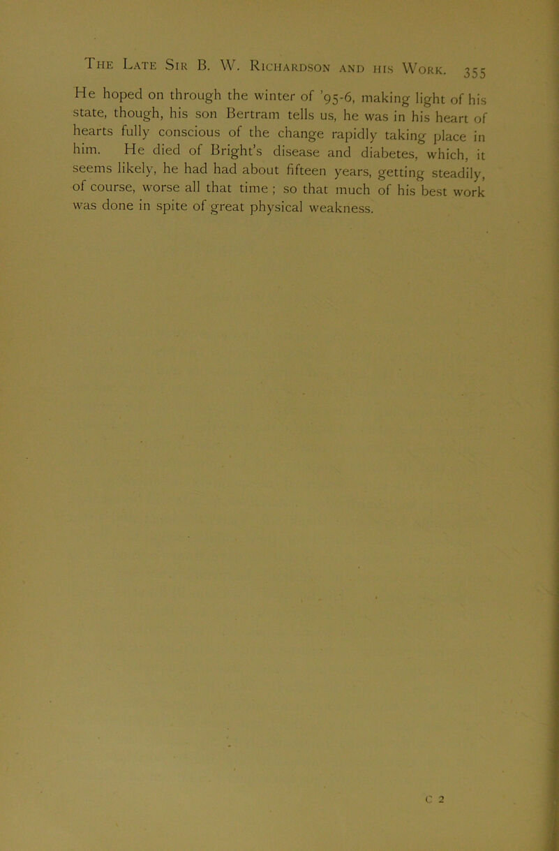 The Late Sir B. W. Richardson and his Work. 35 He hoped on through the winter of ’95-6, making light of his state, though, his son Bertram tells us, he was in his heart of hearts fully conscious of the change rapidly taking place in him. He died of Bright’s disease and diabetes, which, it seems likely, he had had about fifteen years, getting steadily, of course, worse all that time ; so that much of his best work was done in spite of great physical weakness. c 2 Cn