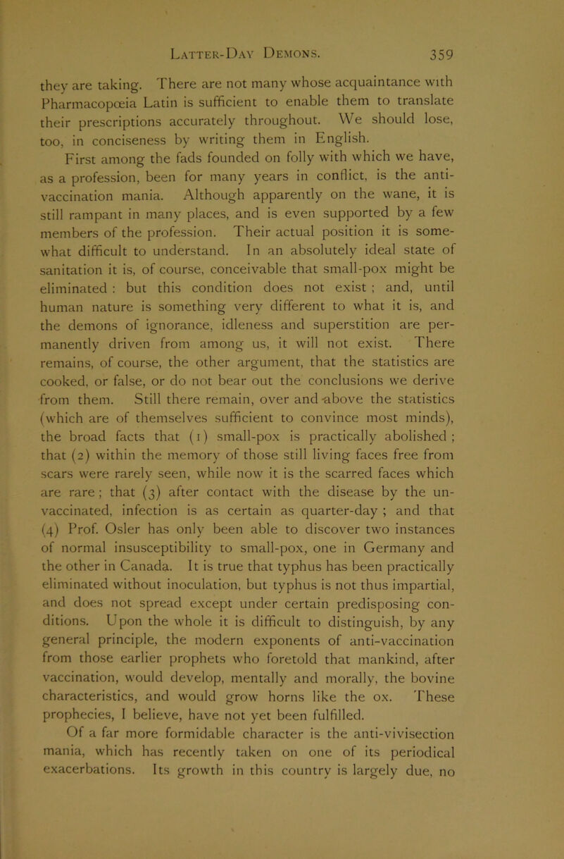 they are taking. There are not many whose acquaintance with Pharmacopoeia Latin is sufficient to enable them to translate their prescriptions accurately throughout. We should lose, too, in conciseness by writing them in English. First among the fads founded on folly with which we have, as a profession, been for many years in conflict, is the anti- vaccination mania. Although apparently on the wane, it is still rampant in many places, and is even supported by a few members of the profession. Their actual position it is some- what difficult to understand. In an absolutely ideal state of sanitation it is, of course, conceivable that small-pox might be eliminated : but this condition does not exist ; and, until human nature is something very different to what it is, and the demons of ignorance, idleness and superstition are per- manently driven from among us, it will not exist. There remains, of course, the other argument, that the statistics are cooked, or false, or do not bear out the conclusions we derive from them. Still there remain, over and -above the statistics (which are of themselves sufficient to convince most minds), the broad facts that (i) small-pox is practically abolished ; that (2) within the memory of those still living faces free from scars were rarely seen, while now it is the scarred faces which are rare ; that (3) after contact with the disease by the un- vaccinated, infection is as certain as quarter-day ; and that (4) Prof. Osier has only been able to discover two instances of normal insusceptibility to small-pox, one in Germany and the other in Canada. It is true that typhus has been practically eliminated without inoculation, but typhus is not thus impartial, and does not spread except under certain predisposing con- ditions. Upon the whole it is difficult to distinguish, by any general principle, the modern exponents of anti-vaccination from those earlier prophets who foretold that mankind, after vaccination, would develop, mentally and morally, the bovine characteristics, and would grow horns like the ox. These prophecies, I believe, have not yet been fulfilled. Of a far more formidable character is the anti-vivisection mania, which has recently taken on one of its periodical exacerbations. Its growth in this country is largely due, no