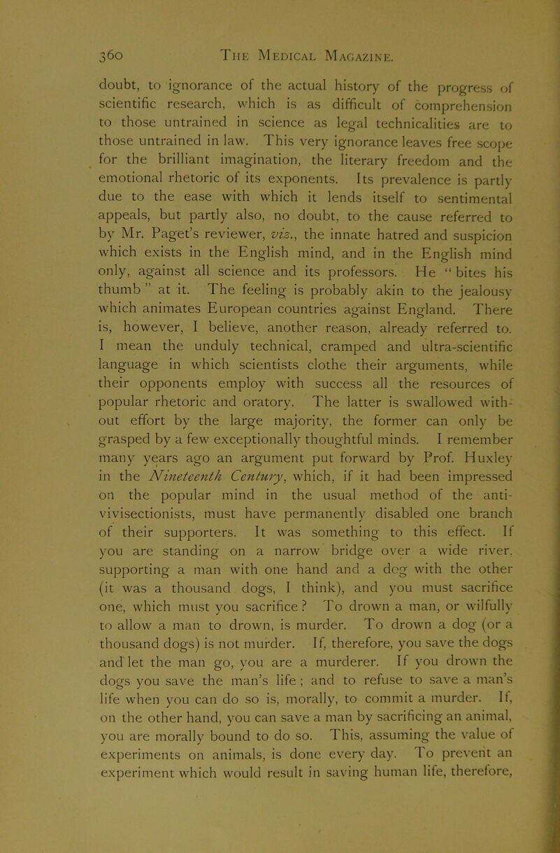 doubt, to ignorance of the actual history of the progress of scientific research, which is as difficult of comprehension to those untrained in science as legal technicalities are to those untrained in law. This very ignorance leaves free scope for the brilliant imagination, the literary freedom and the emotional rhetoric of its exponents. Its prevalence is partly due to the ease with which it lends itself to sentimental appeals, but partly also, no doubt, to the cause referred to by Mr. Paget’s reviewer, viz., the innate hatred and suspicion which exists in the English mind, and in the English mind only, against all science and its professors. He “bites his thumb ” at it. The feeling is probably akin to the jealousy which animates European countries against England. There is, however, I believe, another reason, already referred to. I mean the unduly technical, cramped and ultra-scientific language in which scientists clothe their arguments, while their opponents employ with success all the resources of popular rhetoric and oratory. The latter is swallowed with- out effort by the large majority, the former can only be grasped by a few exceptionally thoughtful minds. I remember many years ago an argument put forward by Prof. Huxley in the Nineteenth Century, which, if it had been impressed on the popular mind in the usual method of the anti- vivisectionists, must have permanently disabled one branch of their supporters. It was something to this effect. If you are standing on a narrow bridge over a wide river, supporting a man with one hand and a dog with the other (it was a thousand dogs, I think), and you must sacrifice one, which must you sacrifice? To drown a man, or wilfully to allow a man to drown, is murder. To drown a dog (or a thousand dogs) is not murder. If, therefore, you save the dogs and'let the man go, you are a murderer. If you drown the dogs you save the man’s life ; and to refuse to save a man’s life when you can do so is, morally, to commit a murder. If, on the other hand, you can save a man by sacrificing an animal, you are morally bound to do so. This, assuming the value of experiments on animals, is done every day. 1 o prevent an experiment which would result in saving human life, therefore,