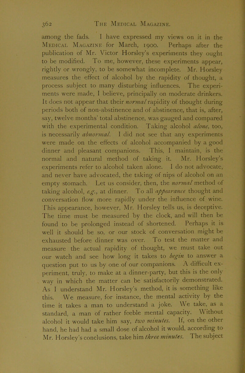 among the fads. I have expressed my views on it in the Medical Magazine for March, 1900. Perhaps after the publication of Mr. Victor Horsley’s experiments they ought to be modified. To me, however, these experiments appear, rightly or wrongly, to be somewhat incomplete. Mr. Horsley measures the effect of alcohol by the rapidity of thought, a process subject to many disturbing influences. The experi- ments were made, I believe, principally on moderate drinkers. It does not appear that their normal rapidity of thought during periods both of non-abstinence and of abstinence, that is, after, say, twelve months’ total abstinence, was gauged and compared with the experimental condition. Taking alcohol alone, too, is necessarily abnormal. I did not see that any experiments were made on the effects of alcohol accompanied by a good dinner and pleasant companions. This, I maintain, is the normal and natural method of taking it. Mr. Horsley’s experiments refer to alcohol taken alone. I do not advocate, and never have advocated, the taking of nips of alcohol on an empty stomach. Let us consider, then, the normal method of taking alcohol, e.g., at dinner. To all appearance thought and conversation flow more rapidly under the influence of wine. This appearance, however, Mr. Horsley tells us, is deceptive. The time must be measured by the clock, and will then be found to be prolonged instead of shortened. Perhaps it is well it should be so, or our stock of conversation might be exhausted before dinner was over. To test the matter and measure the actual rapidity of thought, we must take out our watch and see how long it takes to begin to answer a question put to us by one of our companions. A difficult ex- periment, truly, to make at a dinner-party, but this is the only way in which the matter can be satisfactorily demonstrated. As I understand Mr. Horsley’s method, it is something like this. We measure, for instance, the mental activity by the time it takes a man to understand a joke. We take, as a standard, a man of rather feeble mental capacity. V ithout alcohol it would take him say, tivo minutes. If, on the other hand, he had had a small dose of alcohol it would, according to Mr. Horsley’s conclusions, take him three minutes. 1 he subject